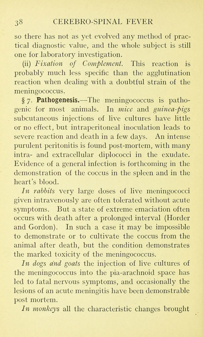 so there has not as yet evolved any method of prac- tical diagnostic value, and the whole subject is still one for laboratory investigation. (ii) Fixation of Complement. This reaction is probably much less specific than the agglutination reaction when dealing with a doubtful strain of the meningococcus. § 7. Pathogenesis.—The meningococcus is patho- genic for most animals. In mice and guinea-pigs subcutaneous injections of live cultures have little or no effect, but intraperitoneal inoculation leads to severe reaction and death in a few days. An intense purulent peritonitis is found post-mortem, with many intra- and extracellular diplococci in the exudate. Evidence of a general infection is forthcoming in the demonstration of the coccus in the spleen and in the heart's blood. In rabbits very large doses of live meningococci given intravenously are often tolerated without acute symptoms. But a state of extreme emaciation often occurs with death after a prolonged interval (Horder and Gordon). In such a case it may be impossible to demonstrate or to cultivate the coccus from the animal after death, but the condition demonstrates the marked toxicity of the meningococcus. In dogs and goats the injection of live cultures of the meningococcus into the pia-arachnoid space has led to fatal nervous symptoms, and occasionally the lesions of an acute meningitis have been demonstrable post mortem. In monkeys all the characteristic changes brought