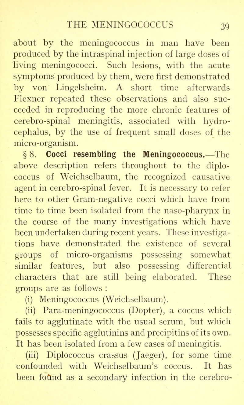 about by the meningococcus in man have been produced by the intraspinal injection of large doses of living meningococci. Such lesions, with the acute symptoms produced by them, were first demonstrated by von Lingelsheim. A short time afterwards Flexner repeated these observations and also suc- ceeded in reproducing the more chronic features of cerebro-spinal meningitis, associated with hydro- cephalus, by the use of frequent small doses of the micro-organism. § 8. Cocci resembling the Meningococcus.—The above description refers throughout to the diplo- coccus of Weichselbaum, the recognized causative agent in cerebro-spinal fever. It is necessary to refer here to other Gram-negative cocci which have from time to time been isolated from the naso-pharynx in the course of the many investigations which have been undertaken during recent years. These investiga- tions have demonstrated the existence of several groups of micro-organisms possessing somewhat similar features, but also possessing differential characters that are still being elaborated. These groups are as follows : (i) Meningococcus (Weichselbaum). (ii) Para-meningococcus (Dopter), a coccus which fails to agglutinate with the usual serum, but which possesses specific agglutinins and precipitins of its own. It has been isolated from a few cases of meningitis. (hi) Diplococcus crassus (Jaeger), for some time confounded with Weichselbaum's coccus. It has been found as a secondary infection in the cerebro-