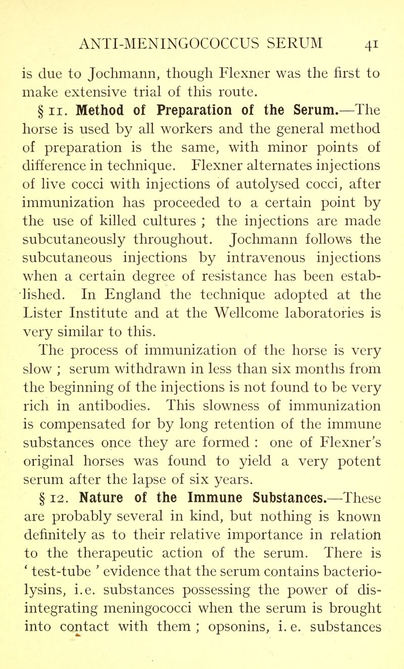 is due to Jochmann, though Flexner was the first to make extensive trial of this route. § 11. Method of Preparation of the Serum.—The horse is used by all workers and the general method of preparation is the same, with minor points of difference in technique. Flexner alternates injections of live cocci with injections of autolysed cocci, after immunization has proceeded to a certain point by the use of killed cultures ; the injections are made subcutaneously throughout. Jochmann follows the subcutaneous injections by intravenous injections when a certain degree of resistance has been estab- lished. In England the technique adopted at the Lister Institute and at the Wellcome laboratories is very similar to this. The process of immunization of the horse is very slow ; serum withdrawn in less than six months from the beginning of the injections is not found to be very rich in antibodies. This slowness of immunization is compensated for by long retention of the immune substances once they are formed : one of Flexner's original horses was found to yield a very potent serum after the lapse of six years. § 12. Nature of the Immune Substances.—These are probably several in kind, but nothing is known definitely as to their relative importance in relation to the therapeutic action of the serum. There is ' test-tube ' evidence that the serum contains bacterio- lysins, i.e. substances possessing the power of dis- integrating meningococci when the serum is brought into contact with them ; opsonins, i. e. substances