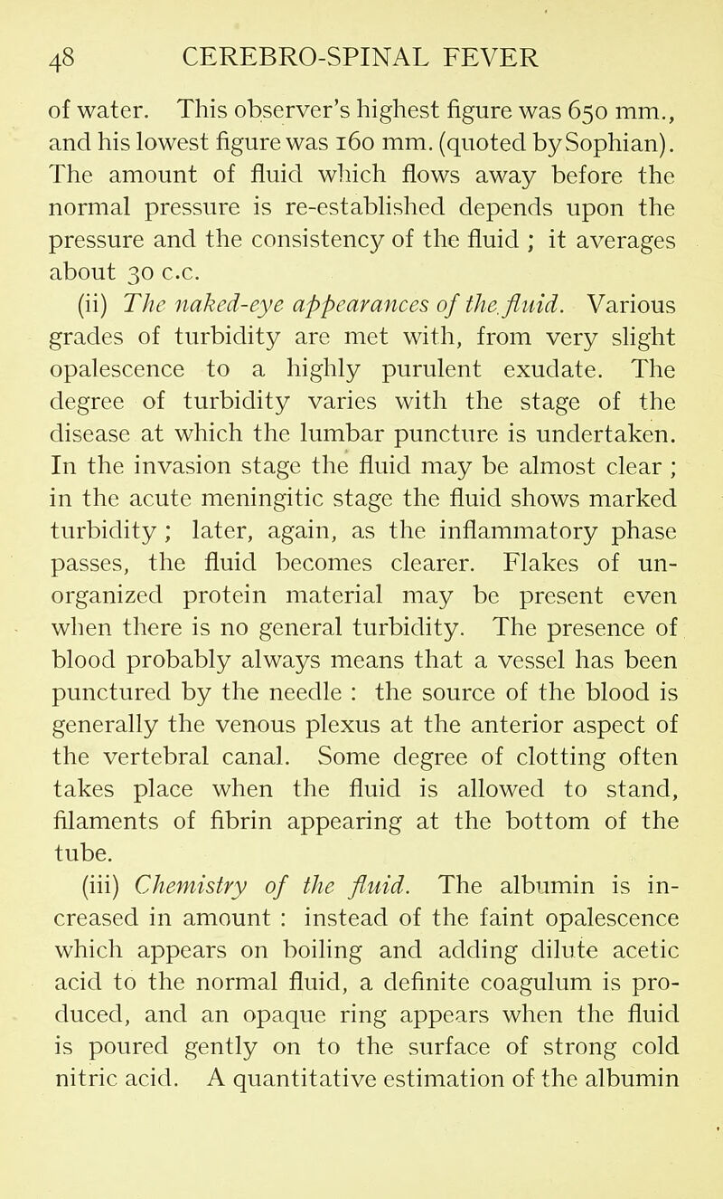 of water. This observer's highest figure was 650 mm., and his lowest figure was 160 mm. (quoted bySophian). The amount of fluid which flows away before the normal pressure is re-established depends upon the pressure and the consistency of the fluid ; it averages about 30 c.c. (ii) The naked-eye appearances of the. fluid. Various grades of turbidity are met with, from very slight opalescence to a highly purulent exudate. The degree of turbidity varies with the stage of the disease at which the lumbar puncture is undertaken. In the invasion stage the fluid may be almost clear ; in the acute meningitic stage the fluid shows marked turbidity ; later, again, as the inflammatory phase passes, the fluid becomes clearer. Flakes of un- organized protein material may be present even when there is no general turbidity. The presence of blood probably always means that a vessel has been punctured by the needle : the source of the blood is generally the venous plexus at the anterior aspect of the vertebral canal. Some degree of clotting often takes place when the fluid is allowed to stand, filaments of fibrin appearing at the bottom of the tube. (iii) Chemistry of the fluid. The albumin is in- creased in amount : instead of the faint opalescence which appears on boiling and adding dilute acetic acid to the normal fluid, a definite coagulum is pro- duced, and an opaque ring appears when the fluid is poured gently on to the surface of strong cold nitric acid. A quantitative estimation of the albumin