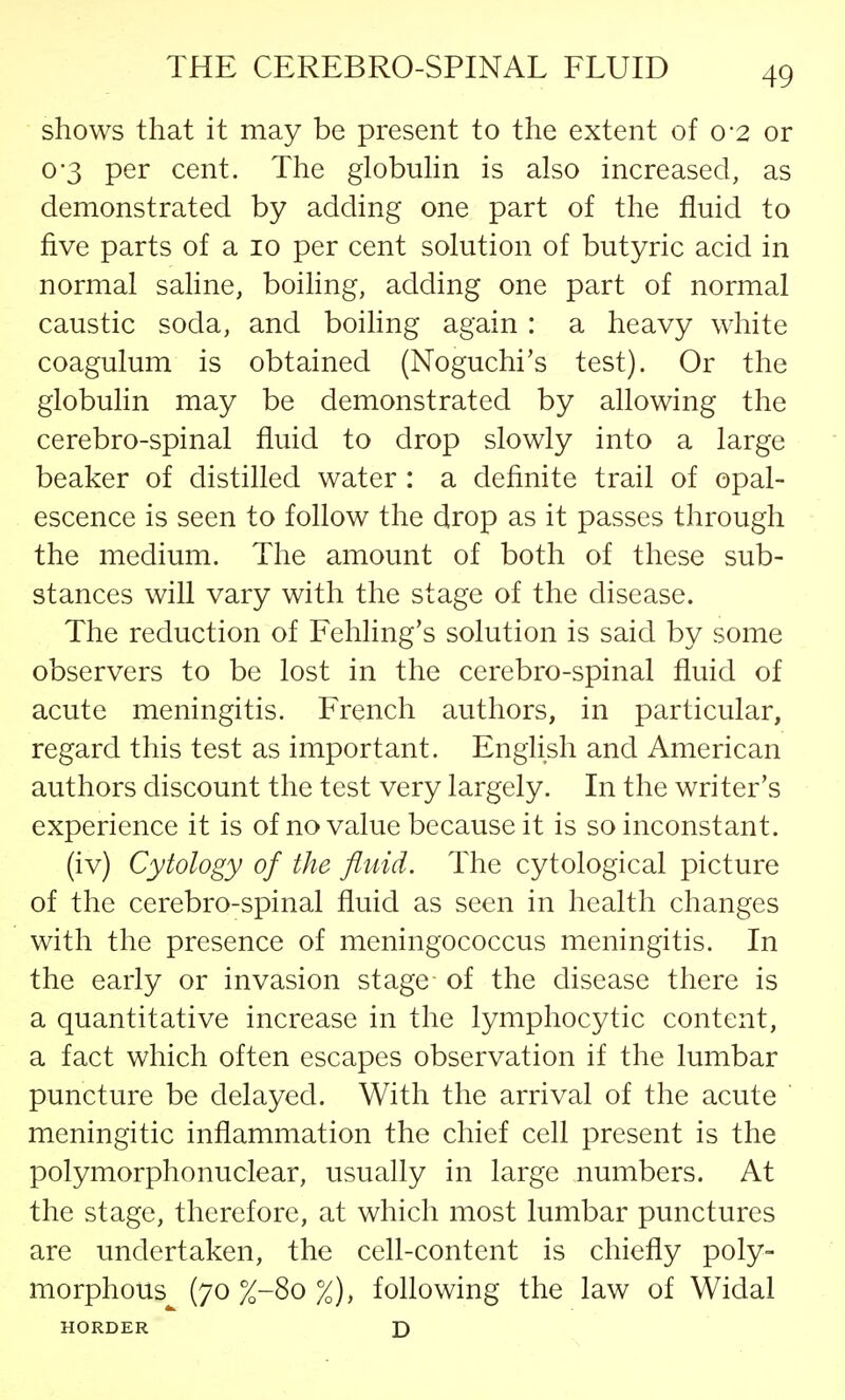 shows that it may be present to the extent of 0-2 or 03 per cent. The globulin is also increased, as demonstrated by adding one part of the fluid to five parts of a 10 per cent solution of butyric acid in normal saline, boiling, adding one part of normal caustic soda, and boiling again : a heavy white coagulum is obtained (Noguchi's test). Or the globulin may be demonstrated by allowing the cerebro-spinal fluid to drop slowly into a large beaker of distilled water : a definite trail of opal- escence is seen to follow the drop as it passes through the medium. The amount of both of these sub- stances will vary with the stage of the disease. The reduction of Fehling's solution is said by some observers to be lost in the cerebro-spinal fluid of acute meningitis. French authors, in particular, regard this test as important. English and American authors discount the test very largely. In the writer's experience it is of no value because it is so inconstant. (iv) Cytology of the fluid. The cytological picture of the cerebro-spinal fluid as seen in health changes with the presence of meningococcus meningitis. In the early or invasion stage of the disease there is a quantitative increase in the lymphocytic content, a fact which often escapes observation if the lumbar puncture be delayed. With the arrival of the acute meningitic inflammation the chief cell present is the polymorphonuclear, usually in large numbers. At the stage, therefore, at which most lumbar punctures are undertaken, the cell-content is chiefly poly- morphous (70 %-8o %), following the law of Widal HORDER D