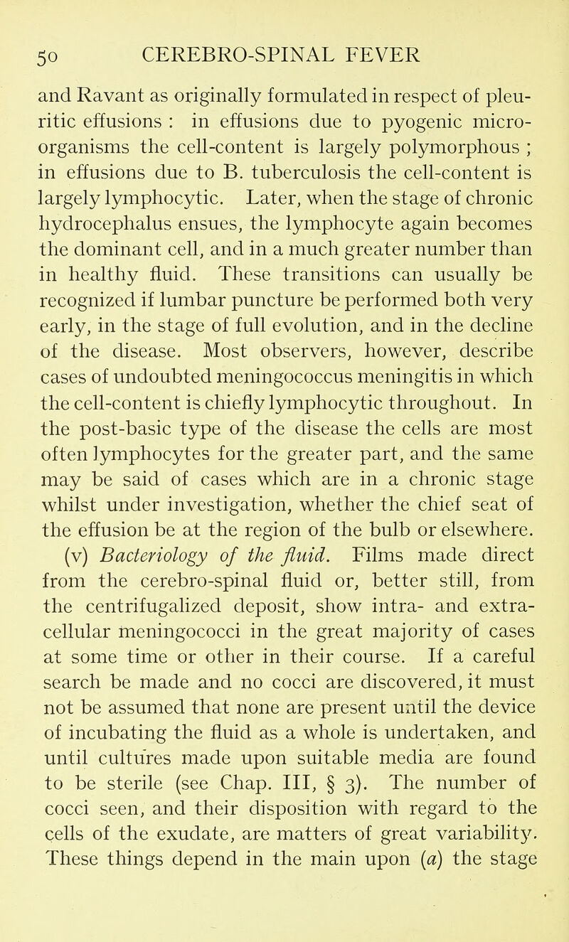 and Ravant as originally formulated in respect of pleu- ritic effusions : in effusions due to pyogenic micro- organisms the cell-content is largely polymorphous ; in effusions due to B. tuberculosis the cell-content is largely lymphocytic. Later, when the stage of chronic hydrocephalus ensues, the lymphocyte again becomes the dominant cell, and in a much greater number than in healthy fluid. These transitions can usually be recognized if lumbar puncture be performed both very early, in the stage of full evolution, and in the decline of the disease. Most observers, however, describe cases of undoubted meningococcus meningitis in which the cell-content is chiefly lymphocytic throughout. In the post-basic type of the disease the cells are most often lymphocytes for the greater part, and the same may be said of cases which are in a chronic stage whilst under investigation, whether the chief seat of the effusion be at the region of the bulb or elsewhere. (v) Bacteriology of the fluid. Films made direct from the cerebro-spinal fluid or, better still, from the centrifugalized deposit, show intra- and extra- cellular meningococci in the great majority of cases at some time or other in their course. If a careful search be made and no cocci are discovered, it must not be assumed that none are present until the device of incubating the fluid as a whole is undertaken, and until cultures made upon suitable media are found to be sterile (see Chap. Ill, § 3). The number of cocci seen, and their disposition with regard to the cells of the exudate, are matters of great variability. These things depend in the main upon {a) the stage