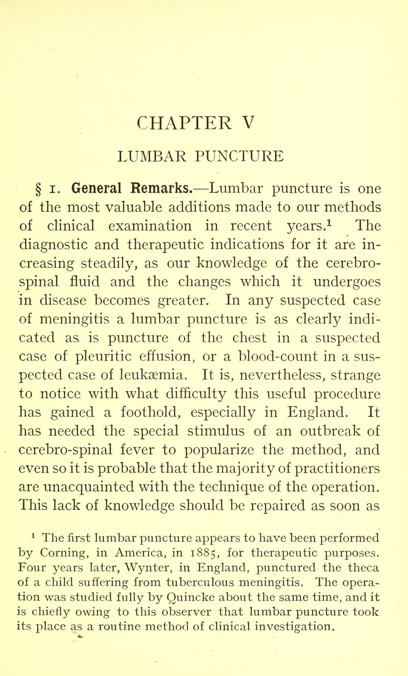 LUMBAR PUNCTURE § i. General Remarks.—Lumbar puncture is one of the most valuable additions made to our methods of clinical examination in recent years.1 The diagnostic and therapeutic indications for it are in- creasing steadily, as our knowledge of the cerebro- spinal fluid and the changes which it undergoes in disease becomes greater. In any suspected case of meningitis a lumbar puncture is as clearly indi- cated as is puncture of the chest in a suspected case of pleuritic effusion, or a blood-count in a sus- pected case of leukaemia. It is, nevertheless, strange to notice with what difficulty this useful procedure has gained a foothold, especially in England. It has needed the special stimulus of an outbreak of cerebro-spinal fever to popularize the method, and even so it is probable that the majority of practitioners are unacquainted with the technique of the operation. This lack of knowledge should be repaired as soon as 1 The first lumbar puncture appears to have been performed by Corning, in America, in 1885, for therapeutic purposes. Four years later, Wynter, in England, punctured the theca of a child suffering from tuberculous meningitis. The opera- tion was studied fully by Quincke about the same time, and it is chiefly owing to this observer that lumbar puncture took its place as a routine method of clinical investigation.