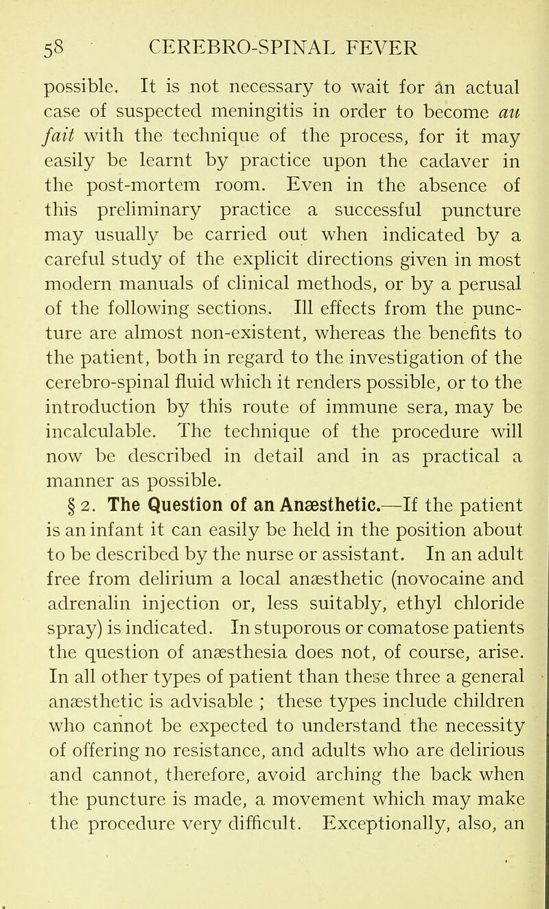 possible. It is not necessary to wait for an actual case of suspected meningitis in order to become an fait with the technique of the process, for it may easily be learnt by practice upon the cadaver in the post-mortem room. Even in the absence of this preliminary practice a successful puncture may usually be carried out when indicated by a careful study of the explicit directions given in most modern manuals of clinical methods, or by a perusal of the following sections. Ill effects from the punc- ture are almost non-existent, whereas the benefits to the patient, both in regard to the investigation of the cerebro-spinal fluid which it renders possible, or to the introduction by this route of immune sera, may be incalculable. The technique of the procedure will now be described in detail and in as practical a manner as possible. § 2. The Question of an Anaesthetic.—If the patient is an infant it can easily be held in the position about to be described by the nurse or assistant. In an adult free from delirium a local anaesthetic (novocaine and adrenalin injection or, less suitably, ethyl chloride spray) is indicated. In stuporous or comatose patients the question of anaesthesia does not, of course, arise. In all other types of patient than these three a general anaesthetic is advisable ; these types include children who cannot be expected to understand the necessity of offering no resistance, and adults who are delirious and cannot, therefore, avoid arching the back when the puncture is made, a movement which may make the procedure very difficult. Exceptionally, also, an