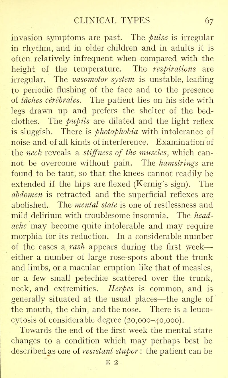 invasion symptoms are past. The pulse is irregular in rhythm, and in older children and in adults it is often relatively infrequent when compared with the height of the temperature. The respirations are irregular. The vasomotor system is unstable, leading to periodic flushing of the face and to the presence of tdches cerebrates. The patient lies on his side with legs drawn up and prefers the shelter of the bed- clothes. The pupils are dilated and the light reflex is sluggish. There is photophobia with intolerance of noise and of all kinds of interference. Examination of the neck reveals a stiffness of the muscles, which can- not be overcome without pain. The hamstrings are found to be taut, so that the knees cannot readily be extended if the hips are flexed (Kernig's sign). The abdomen is retracted and the superficial reflexes are abolished. The mental state is one of restlessness and mild delirium with troublesome insomnia. The head- ache may become quite intolerable and may require morphia for its reduction. In a considerable number of the cases a rash appears during the first week— either a number of large rose-spots about the trunk and limbs, or a macular eruption like that of measles, or a few small petechias scattered over the trunk, neck, and extremities. Herpes is common, and is generally situated at the usual places—the angle of the mouth, the chin, and the nose. There is a leuco- cytosis of considerable degree (20,000-40,000). Towards the end of the first week the mental state changes to a condition which may perhaps best be described as one of resistant stupor : the patient can be is 2