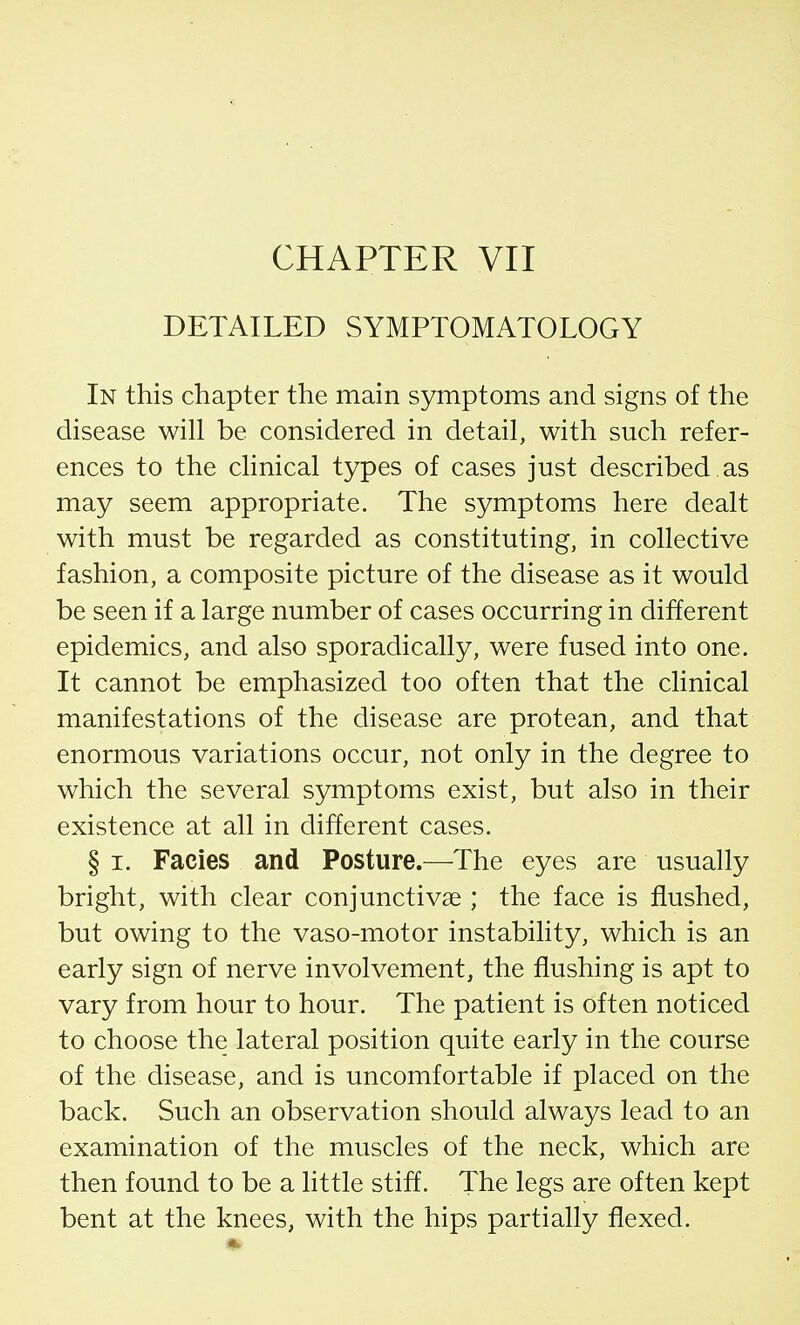 CHAPTER VII DETAILED SYMPTOMATOLOGY In this chapter the main symptoms and signs of the disease will be considered in detail, with such refer- ences to the clinical types of cases just described, as may seem appropriate. The symptoms here dealt with must be regarded as constituting, in collective fashion, a composite picture of the disease as it would be seen if a large number of cases occurring in different epidemics, and also sporadically, were fused into one. It cannot be emphasized too often that the clinical manifestations of the disease are protean, and that enormous variations occur, not only in the degree to which the several symptoms exist, but also in their existence at all in different cases. § i. Facies and Posture.—The eyes are usually bright, with clear conjunctivae ; the face is flushed, but owing to the vaso-motor instability, which is an early sign of nerve involvement, the flushing is apt to vary from hour to hour. The patient is often noticed to choose the lateral position quite early in the course of the disease, and is uncomfortable if placed on the back. Such an observation should always lead to an examination of the muscles of the neck, which are then found to be a little stiff. The legs are often kept bent at the knees, with the hips partially flexed.