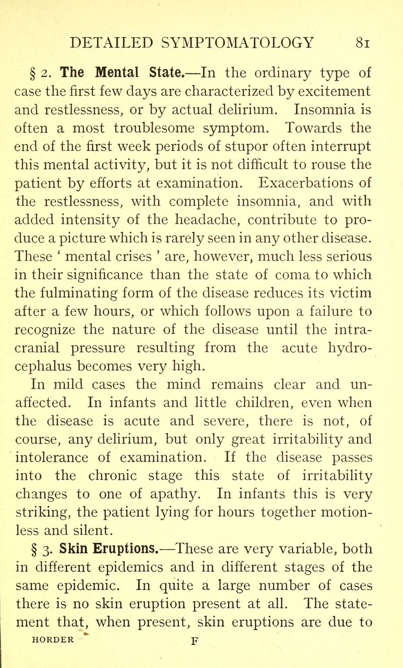 § 2. The Mental State.—In the ordinary type of case the first few days are characterized by excitement and restlessness, or by actual delirium. Insomnia is often a most troublesome symptom. Towards the end of the first week periods of stupor often interrupt this mental activity, but it is not difficult to rouse the patient by efforts at examination. Exacerbations of the restlessness, with complete insomnia, and with added intensity of the headache, contribute to pro- duce a picture which is rarely seen in any other disease. These ' mental crises ' are, however, much less serious in their significance than the state of coma to which the fulminating form of the disease reduces its victim after a few hours, or which follows upon a failure to recognize the nature of the disease until the intra- cranial pressure resulting from the acute hydro- cephalus becomes very high. In mild cases the mind remains clear and un- affected. In infants and little children, even when the disease is acute and severe, there is not, of course, any delirium, but only great irritability and intolerance of examination. If the disease passes into the chronic stage this state of irritability changes to one of apathy. In infants this is very striking, the patient lying for hours together motion- less and silent. § 3. Skin Eruptions.—These are very variable, both in different epidemics and in different stages of the same epidemic. In quite a large number of cases there is no skin eruption present at all. The state- ment that, when present, skin eruptions are due to HORDER F