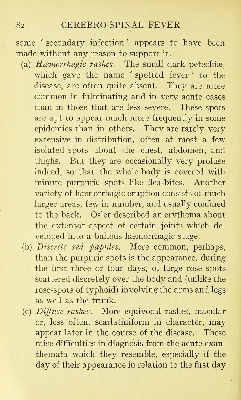 some ' secondary infection ' appears to have been made without any reason to support it. (a) Hemorrhagic rashes. The small dark petechias, which gave the name ' spotted fever ' to the disease, are often quite absent. They are more common in fulminating and in very acute cases than in those that are less severe. These spots are apt to appear much more frequently in some epidemics than in others. They are rarely very extensive in distribution, often at most a few isolated spots about the chest, abdomen, and thighs. But they are occasionally very profuse indeed, so that the whole body is covered with minute purpuric spots like flea-bites. Another variety of hemorrhagic eruption consists of much larger areas, few in number, and usually confined to the back. Osier described an erythema about the extensor aspect of certain joints which de- veloped into a bullous hemorrhagic stage. (b) Discrete red papules. More common, perhaps, than the purpuric spots is the appearance, during the first three or four days, of large rose spots scattered discretely over the body and (unlike the rose-spots of typhoid) involving the arms and legs as well as the trunk. (c) Diffuse rashes. More equivocal rashes, macular or, less often, scarlatiniform in character, may appear later in the course of the disease. These raise difficulties in diagnosis from the acute exan- themata which they resemble, especially if the day of their appearance in relation to the first day