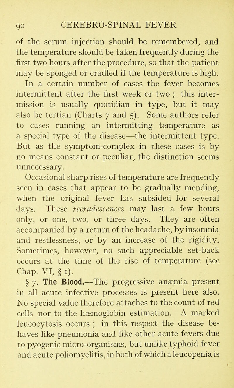 of the serum injection should be remembered, and the temperature should be taken frequently during the first two hours after the procedure, so that the patient may be sponged or cradled if the temperature is high. In a certain number of cases the fever becomes intermittent after the first week or two ; this inter- mission is usually quotidian in type, but it may also be tertian (Charts 7 and 5). Some authors refer to cases running an intermitting temperature as a special type of the disease—the intermittent type. But as the symptom-complex in these cases is by no means constant or peculiar, the distinction seems unnecessary. Occasional sharp rises of temperature are frequently seen in cases that appear to be gradually mending, when the original fever has subsided for several days. These recrudescences may last a few hours only, or one, two, or three days. They are often accompanied by a return of the headache, by insomnia and restlessness, or by an increase of the rigidity. Sometimes, however, no such appreciable set-back occurs at the time of the rise of temperature (see Chap. VI, § 1). § 7. The Blood.—The progressive anaemia present in all acute infective processes is present here also. No special value therefore attaches to the count of red cells nor to the haemoglobin estimation. A marked leucocytosis occurs ; in this respect the disease be- haves like pneumonia and like other acute fevers due to pyogenic micro-organisms, but unlike typhoid fever and acute poliomyelitis, in both of which a leucopenia is