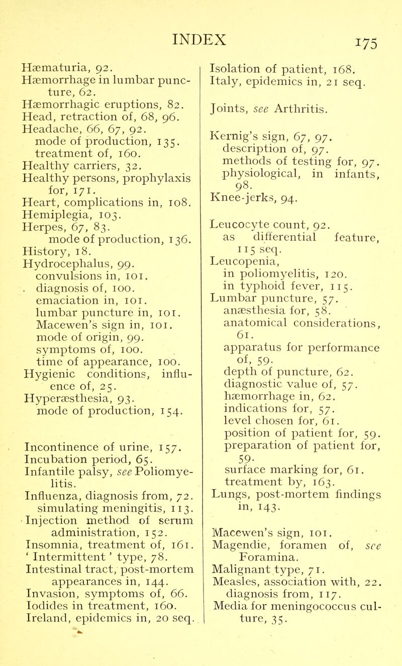 Hematuria, 92. Haemorrhage in lumbar punc- ture, 62. Hemorrhagic eruptions, 82. Head, retraction of, 68, 96. Headache, 66, 67, 92. mode of production, 135. treatment of, 160. Healthy carriers, 32. Healthy persons, prophylaxis for, 171. Heart, complications in, 108. Hemiplegia, 103. Herpes, 67, 83. mode of production, 136. History, 18. Hydrocephalus, 99. convulsions in, 101. . diagnosis of, 100. emaciation in, 101. lumbar puncture in, 101. Macewen's sign in, 101. mode of origin, 99. symptoms of, 100. time of appearance, 100. Hygienic conditions, influ- ence of, 25. Hyperaesthesia, 93. mode of production, 154. Incontinence of urine, 157. Incubation period, 65. Infantile palsy, see Poliomye- litis. Influenza, diagnosis from, 72. simulating meningitis, 113. Injection method of serum administration, 152. Insomnia, treatment of, 161. ' Intermittent' type, 78. Intestinal tract, post-mortem appearances in, 144. Invasion, symptoms of, 66. Iodides in treatment, 160. Ireland, epidemics in, 20 seq. Isolation of patient, 168. Italy, epidemics in, 21 seq. Joints, see Arthritis. Kernig's sign, 67, 97. description of, 97. methods of testing for, 97. physiological, in infants, 98. Knee-jerks, 94. Leucocyte count, 92. as differential feature, 115 seq. Leucopenia, in poliomyelitis, 120. in typhoid fever, 115. Lumbar puncture, 57. anaesthesia for, 58. anatomical considerations, 61. apparatus for performance of, 59. depth of puncture, 62. diagnostic value of, 57. haemorrhage in, 62. indications for, 57. level chosen for, 61. position of patient for, 59. preparation of patient for, 59- surface marking for, 61. treatment by, 163. Lungs, post-mortem findings in, 143. Macewen's sign, 101. Magendie, foramen of, see Foramina. Malignant type, 71. Measles, association with, 22. diagnosis from, 117. Media for meningococcus cul- ture, 35.