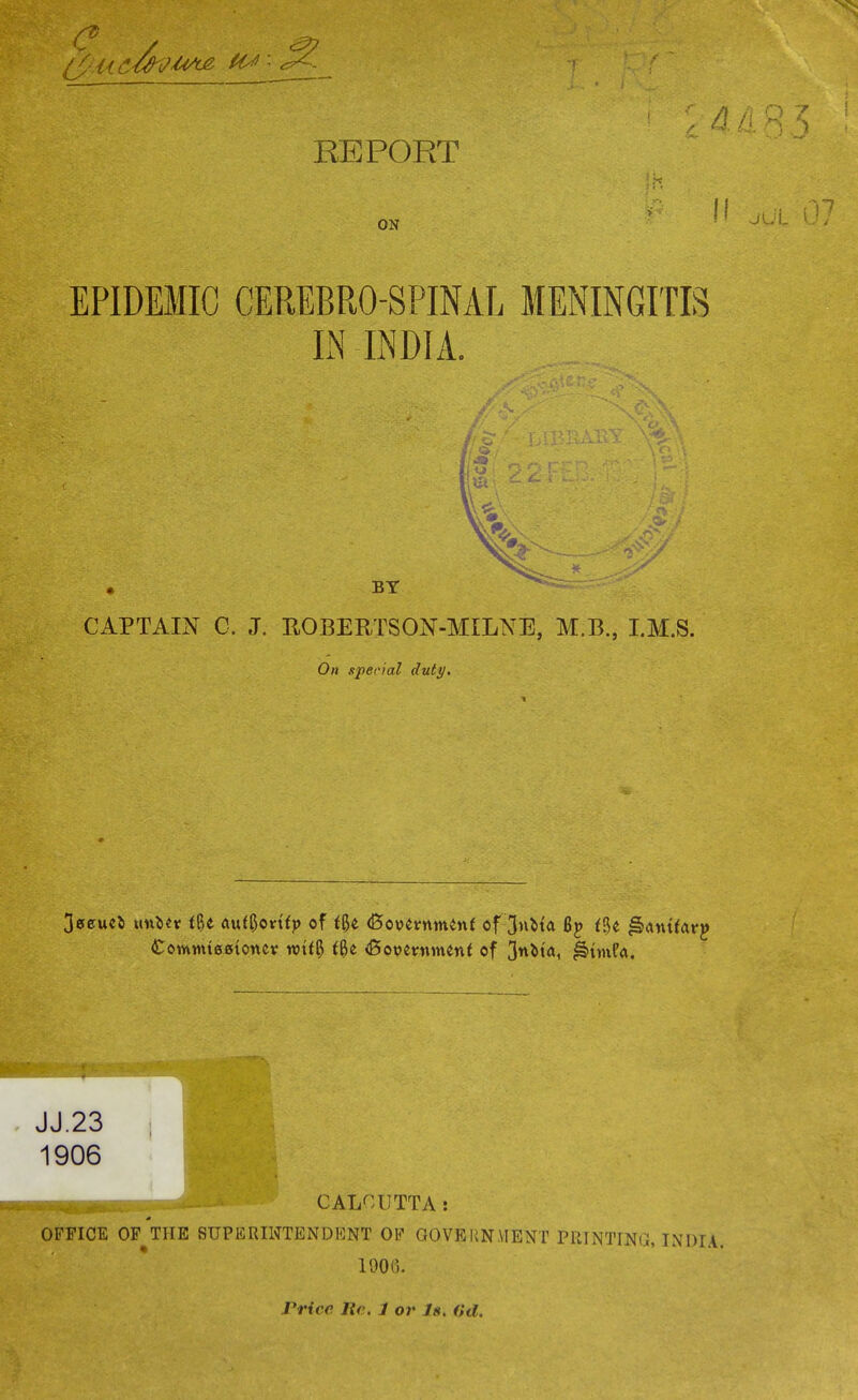 i 11 ON EPIDEMIC CEREBROSPINAL MENINGITIS IN INDIA. BY CAPTAIN C. J. ROBERTSON-MILNE, M.B., I.M.S. On special duty. 3aeue& xkhMx t%t buttyovitp of fge dSopermnenf of 3»Ma Bp iU ^amfarp Coimrneefionev wtf$ fge <Bopemmen( of 3«^ta, ^>nnf<\. JJ.23 1906 CALCUTTA: OFFICE OF THE SUPERINTENDENT OF GOVERNMENT PRINTING, INDIA. 1900. Pride lie 1 or Is. (hi.