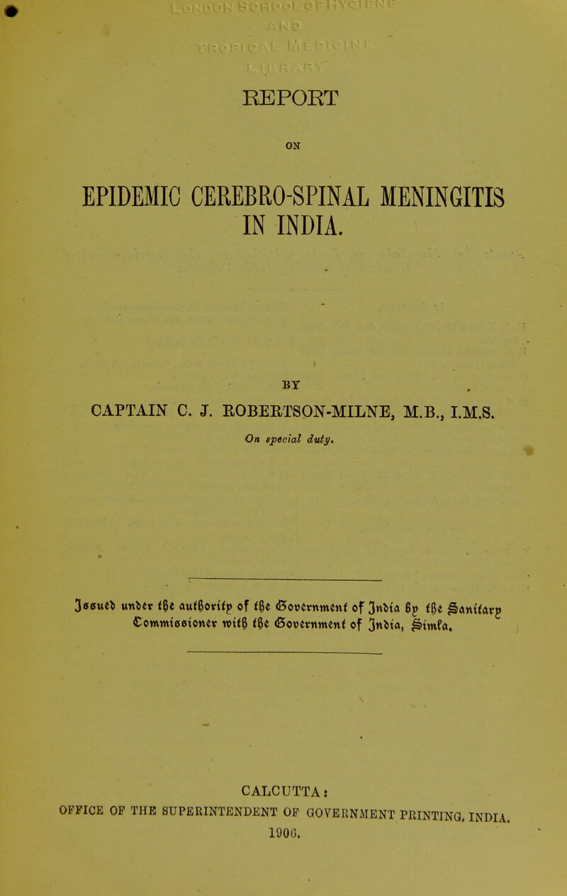 EPIDEMIC CEREBROSPINAL MENINGITIS IN INDIA. BT CAPTAIN C. J. ROBERTSON-MILNE, M.B., I.M.S. On special duty. 3ecme* w\tx t%t aufgorttp of t%t <Bot>ermttenf of 3nbta By fgt l&amforp Comtmeetonev wtf& f0e (Bovevrnnenf of 3«cta, fetmfa. CALCUTTA: OFFICE OF THE SUPERINTENDENT OF GOVERNMENT PRINTING, 1906.