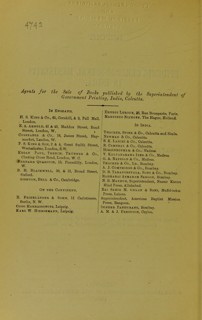 474 4 Agents for the Sale of Booh published ly the Superintendent o brovernment Printing, India, Calcutta. In England. H. S. King & Co., 65, Cornhill, & 9, Pall Mall, - London. E. A. Arnold, 41 & 43, Maddox Street, Bond Street, London, W. I Constable & Co., 16, James Street, Hay- market, Lendon, W. P. S. King & Son, 2 & 4, Great Smith Street, Westminster, London, S.W. Kegan Paul, Trench, Trobner & Co., Charing Cross Eoad, London, W. C. Bernard Qdaeitch, 15, Piccadilly, London, W. B. H. Blackwell, 50, & 51, Broad Street, Oxford. eighton, Bell & Co., Cambridge. On the Continent. R Friedlander & Sohn, 11 Carlstrasse, Berlin, N. W. Otto Harrassowitz, Leipzig. Karl W. Hiersemann, Leipzig. Ernest Leroux, 28, Eue Bonaparte, Paris. Martinus Nijhoff, The Hague, Holland. In India. Thackee, Spink & Co., Calcutta and Simla, Newman & Co., Calcutta. S. K. Lahibi & Co., Calcutta. E. Cambbay & Co., Calcutta. Higginbotham & Co., Madras. T. Kaltanarama Iyeb & Co., Madras. G. A. Natesan & Co., Madras. Thackee & Co., Ld., Bombay. A. J. Combbidge & Co., Bombay. D. B. Taraporevala, Sons & Co., Bombay. Eadhabai Atmaram Sagoon, Bombay. N. B. Mathur, Superintendent, Nazair Kanun Hind Press, Allahabad. Eai Sahib M. Gulab & Sons, Mufid-i-Am Press, Lahore. Superintendent, American Baptist Mission Press, Eangoon. Sunder Pandurang, Bombay. A. M. & J. Ferguson, Ceylon.