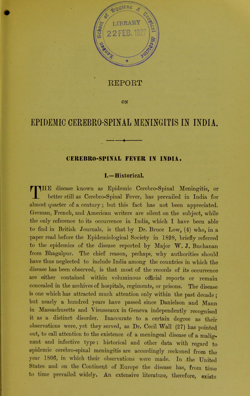 ON EPIDEMIC CEREBROSPINAL MENINGITIS IN INDIA. ♦ CEREBROSPINAL FEVER IN INDIA. I.—Historical. THE disease known as Epidemic Cerebro-Spinal Meningitis, or better still as Cerebro-Spinal Fever, has prevailed in India for almost quarter of a century; but this fact has not been appreciated. German, French, and American writers are silent on the subject, while the only reference to its occurrence in India, which I have been able to find in British Journals, is that by Dr. Bruce Low, (4) who, in a paper read before the Epidemiological Society in 1898, briefly referred to the epidemics of the disease reported by Major W. J. Buchanan from Bhagalpur. The chief reason, perhaps, why authorities should have thus neglected to include India among the countries in which the disease has been observed, is that most of the records of its occurrence are either contained within voluminous official reports or remain concealed in the archives of hospitals, regiments, or prisons. The disease is one which has attracted much attention only within the past decade ; but nearly a hundred years have passed since Danielson and Mann in Massachusetts and Yieusseaux in Geneva independently recognised it as a distinct disorder. Inaccurate to a certain degree as their observations were, yet they served, as Dr. Cecil Wall (27) has pointed out, to call attention to the existence of a meningeal disease of a malig- nant and infective type: historical and other data with regard to epidemic cerebro-spinal meningitis are accordingly reckoned from the year 1806, in which their observations were made. In the United States and on the Continent of Europe the disease has, from time to time prevailed widely. An extensive literature, therefore, exists