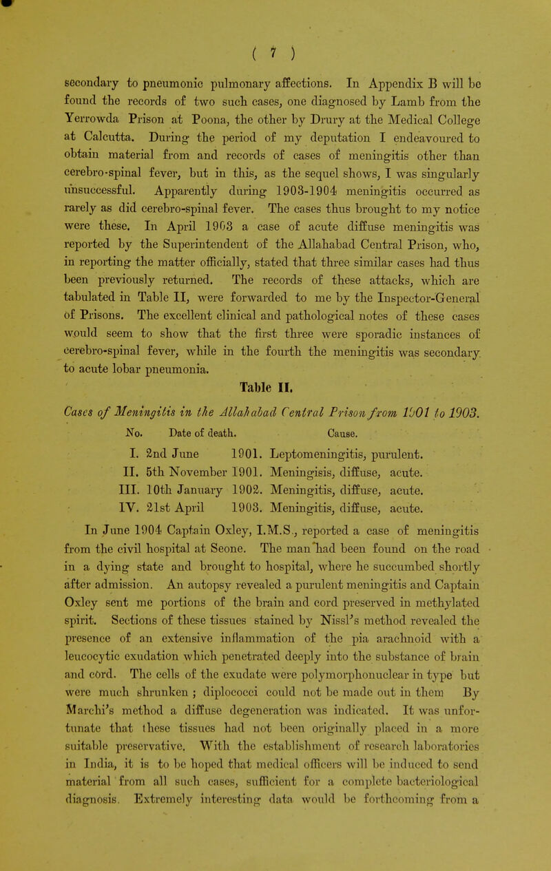 secondary to pneumonic pulmonary affections. In Appendix B will be found the records of two such cases, one diagnosed by Lamb from the Yerrowda Prison at Poona, the other by Drury at the Medical College at Calcutta. During the period of my deputation I endeavoured to obtain material from and records of cases of meningitis other than cerebro-spinal fever, but in this, as the sequel shows, I was singularly unsuccessful. Appareutly during 1903-1904 meningitis occurred as rarely as did cerebro-spinal fever. The cases thus brought to my notice were these. In April 1903 a case of acute diffuse meningitis was reported by the Superintendent of the Allahabad Central Prison, who, in reporting the matter officially, stated that three similar cases had thus been previously returned. The records of these attacks, which are tabulated in Table II, were forwarded to me by the Inspector-General of Prisons. The excellent clinical and pathological notes of these cases wpuld seem to show that the first three were sporadic iustances of cerebro-spinal fever, while in the fourth the meningitis was secondary, to acute lobar pneumonia. Table II. Cases of Meningitis in the Allahabad Central Prison from lbOl to 1903. No. Date of death. Cause. I. 2nd June 1901. Leptomeningitis, purulent. II. 5th November 1901. Meningisis, diffuse, acute. III. 10th January 1902. Meningitis, diffuse, acute. IV. 21st April 1903. Meningitis, diffuse, acute. In June 1904 Captain Oxley, I.M.S., reported a case of meningitis from the civil hospital at Seone. The man'had been found on the road in a dying state and brought to hospital, where he succumbed shortly after admission. An autopsy revealed a purulent meningitis and Captain Oxley sent me portions of the brain and cord preserved in methylated spirit. Sections of these tissues stained by Nissl's method revealed the presence of an extensive inflammation of the pia arachnoid with a leucocytic exudation which penetrated deeply into the substance of brain and cord. The cells of the exudate were polymorphonuclear in type but were much shrunken ; diplococci could not be made out in them By Marchi's method a diffuse degeneration was indicated. It was unfor- tunate that these tissues had not been originally placed in a more suitable preservative. With the establishment of research laboratories in India, it is to be hoped that medical officers will be induced to send material from all such cases, sufficient for a complete bacteriological diagnosis. Extremely interesting data would be forthcoming from a