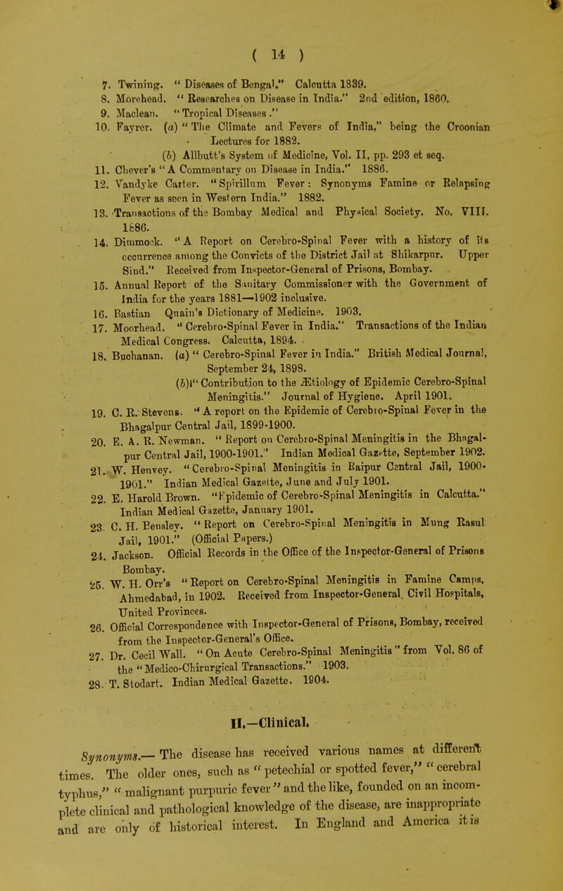 7. Twining.  Diseases of Bengal. Calcutta 1839. 8. Morohead.  Researches on Disease in Tndia. 2nd edition, 1860. 9. Maclean.  Tropical Diseases . 10. Fayrer. («)  Tlie Climate and Fevers of India, being the Croonian Lectures for 1882. (6) Allbutt's System of Medicine, Vol. II, pp. 293 et seq. 11. Chever'8 A Commentary on Disease in India. 1886. 12. Vandyke Catter. Spirillum Fever: Synonyms Famine or Relapsing Fever as seen in Western India. 1882. 13. -Transactions of the Bombay Medical and Physical Society. No. VIII. 1886. 14. Dimmock. A Report on Cerebro-Spinal Fever with a history of its cccurrenoe among the Convicts of tlie District Jail at Shikarpur. Upper Sind. Received from Inspector-General of Prisons, Bombay. 15. Annual Report of the Sanitary Commissioner with the Government of India for the years 1881—-1902 inclusive. 16. Bastian Quain's Dictionary of Medicine. 1903. 17. Moorhead.  Cerebro-Spinal Fever in India. Transactions of the Indian Medical Congress. Calcutta, 1894. • 18. Buchanan, (a)  Cerebro-Spinal Fever in India. British Medical Journal, September 24, 1898. (6)1 Contribution to the iEtiology of Epidemic Cerebro-Spinal Meningitis. Journal of Hygiene. April 1901. 19. C. R. Stevens.  A report on the Epidemic of Cerebro-Spinal Fever in the Bhagalpur Central Jail, 1899-1900. 20. E. k. R. Newman.  Report on Cerebro-Spinal Meningitis in the Bhagal- pur Central Jail, 1900-1901. Indian Medical Gazette, September 1902. 21. W. Henvey. Cerebro-Spinal Meningitis in Raipur Csntral Jail, 1900- 1901. Indian Medical Gazette, June and July 1901. 22. E. Harold Brown. Epidemic of Cerebro-Spinal Meningitis in Calcutta. Indian Medical Gazette, January 1901. 23. C. H. Eensley.  Report on Cerebro-Spinal Meningitis in Mung Rasul Jail, 1901. (Official Papers.) 24. Jackson. Official Records in the Office of tbe Inspector-General of Prisons Bombay. 25 W. H. Orr's  Report on Cerebro-Spinal Meningitis in Famine Camps, Ahmedabad, in 1902. Received from Inspector-General. Civil Hospitals, United Provinces. 26. Official Correspondence with Inspector-General of Prisons, Bombay, received from the Inspector-General's Office. 27. Dr. Cecil Wall.  On Acute Cerebro-Spinal Meningitis  from Vol. 86 of the  Medico-Chirurgical Transactions. 1903. 28. T. Stodart. Indian Medical Gazette. 1904. II.—Clinical. Synonym.—The disease has received various Barnes at different times The older ones, such as  petechial or spotted fever, « cerebral typhus/' « malignant purpuric fever  and the like, founded on an incom- plete clinical and pathological knowledge of the disease, are inappropriate and are only of historical interest. In England and America it 13