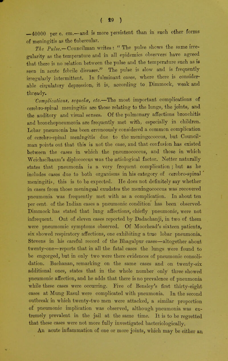 ( «» ) —40000 per c. cm.—and is more persistent than in such other forms of meningitis as the tubercular. The Pulses Councilman writes :  The pulse shows the same irre- gularity as the temperature and in all epidemics observers have agreed that there is no relation between the pulse and the temperature such as is seen in acute febrile diseases. The pulse is slow and is frequently irregularly intermittent. In fulminant cases, where there is consider- able circulatory depression, it is, according to Dimmock, weak and thready. Complications, sequela, etc.—The most important complications of cerebro-spinal meningitis are those relating to the lungs, the joints, and the auditory and visual senses. Of the pulmonary affections bronchitis and bronchopneumonia are frequently met with, especially in children. Lobar pneumonia has been erroneously considered a common complication of cerebro-spinal meningitis due to the meningococcus, but Council- man points out that this is not the case, and that confusion has existed between the cases in which the pneumococcus, and those in which Weichselbaum's diplococcus was the etiological factor. Netter naturally states that pneumonia is a very frequent complication ; but as he includes cases due to both organisms in his category of cerebro-spinal meningitis, this is to be expected. He does not definitely say whether in cases from those meningeal exudates the meningococcus was recovered pneumonia was frequently met with as a complication. In about ten per cent, of the Indian cases a pneumonic condition has been observed. Dimmock has stated that lung affections, chiefly pneumonic, were not infrequent. Out of eleven cases reported by Dadachanji, in two of them were pneumomic symptoms observed. Of Moorhead's sixteen patients, six showed respiratory affections, one exhibiting a true lobar pneumonia. Stevens in his careful record of the Bhagalpur cases—altogether about twenty-one—reports that in all the fatal cases the lungs were found to be engorged, but in only two were there evidences of pneumonic consoli- dation. Buchanan, remarking on the same cases and on twenty-six additional ones, states that in the whole number only three showed pneumonic affection, and he adds that there is no prevalence of pneumonia while these cases were occurring. Five of Bensley's first thirty-eight cases at Mung Kasul were complicated with pneumonia. In the second outbreak in which twenty-two men were attacked, a similar proportion of pneumonic implication was observed, although pneumonia was ex- tremely prevalent in the jail at the same time. It is to be regretted that these cases were not more fully investigated bacteriologically. An acute inflammation of one or more joints, which may be either an