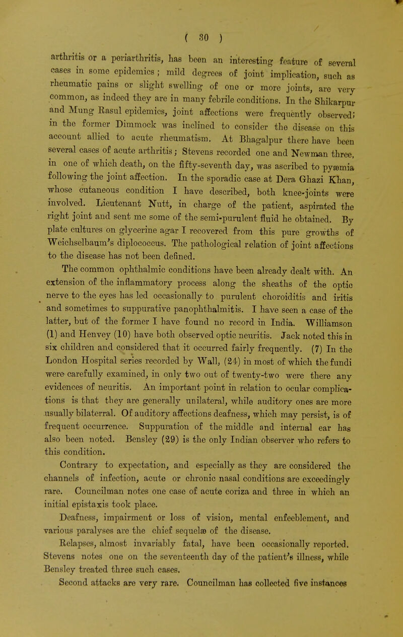 arthritis or a periarthritis, has been an interesting feature of several cases in some epidemics ; mild degrees of joint implication, such as rheumatic pains or slight swelling of one or more joints, are very common, as indeed they are in many febrile conditions. In the Shikarpur and Mung Kasul epidemics, joint affections were frequently observed J in the former Dimmock was inclined to consider the disease on this account allied to acute rheumatism. At Bhagalpur there have been several cases of acute arthritis; Stevens recorded one and Newman three, in one of which death, on the fifty-seventh day, was ascribed to pyaemia following the joint affection. In the sporadic case at Dera Ghazi Khan, whose cutaneous condition I have described, both knee-joints were involved. Lieutenant Nutt, in charge of the patient, aspirated the right joint and sent me some of the semi-purulent fluid he obtained. By plate cultures on glycerine agar I recovered from this pure growths of Weichselbaum's diplococcus. The pathological relation of joint affections to the disease has not been defined. The common ophthalmic conditions have been already dealt with. An extension of the inflammatory process along the sheaths of the optic nerve to the eyes has led occasionally to purulent choroiditis and iritis and sometimes to suppurative panophthalmitis. I have seen a case of the latter, but of the former I have found no record in India. Williamson (1) and Henvey (10) have both observed optic neuritis. Jack noted this in six children and considered that it occurred fairly frequently. (7) In the London Hospital series recorded by Wall, (24<) in most of which the fundi were carefully examined, in only two out of twenty-two were there any evidences of neuritis. An important point in relation to ocular complica- tions is that they are generally unilateral, while auditory ones are more usually bilaterral. Of auditory affections deafness, which may persist, is of frequent occurrence. Suppuration of the middle and internal ear has also been noted. Bensley (29) is the only Indian observer who refers to this condition. Contrary to expectation, and especially as they are considered the channels of infection, acute or chronic nasal conditions are exceedingly rare. Councilman notes one case of acute coriza and three in which an initial epistaxis took place. Deafness, impairment or loss of vision, mental enfeeblement, and various paralyses are the chief sequela? of the disease. Relapses, almost invariably fatal, have been occasionally reported. Stevens notes one on the seventeenth day of the patient's illness, while Bensley treated three such cases. Second attacks are very rare. Councilman has collected five instances