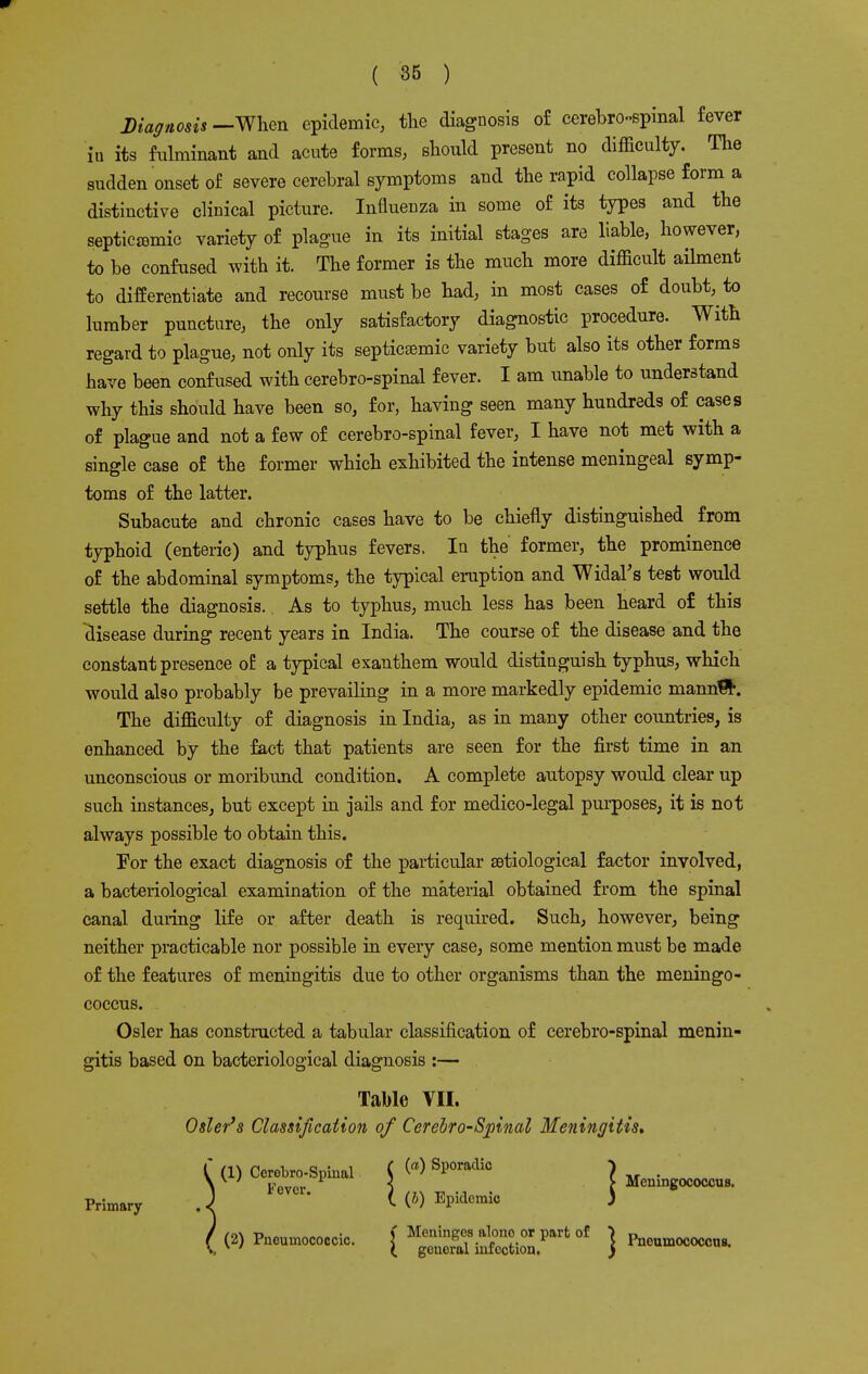 ( 36 ) Diagnosis —When epidemic, the diagnosis of cerebrospinal fever in its fulminant and acute forms, should present no difficulty. The sudden onset of severe cerebral symptoms and the rapid collapse form a distinctive clinical picture. Influenza in some of its types and the septicemic variety of plague in its initial stages are liable, however, to be confused with it. The former is the much more difficult ailment to differentiate and recourse must be had, in most cases of doubt, to lumber puncture, the only satisfactory diagnostic procedure. With regard to plague, not only its septicemic variety but also its other forms have been confused with cerebrospinal fever. I am unable to understand why this should have been so, for, having seen many hundreds of cases of plague and not a few of cerebro-spinal fever, I have not met with a single case of the former which exhibited the intense meningeal symp- toms of the latter. Subacute and chronic cases have to be chiefly distinguished from typhoid (enteric) and typhus fevers. In the' former, the prominence of the abdominal symptoms, the typical eruption and Widal's test would settle the diagnosis. As to typhus, much less has been heard of this disease during recent years in India. The course of the disease and the constant presence of a typical exanthem would distinguish typhus, which would also probably be prevailing in a more markedly epidemic manntJr. The difficulty of diagnosis in India, as in many other countries, is enhanced by the fact that patients are seen for the first time in an unconscious or moribund condition. A complete autopsy would clear up such instances, but except in jails and for medico-legal purposes, it is not always possible to obtain this. For the exact diagnosis of the particular etiological factor involved, a bacteriological examination of the material obtained from the spinal canal during life or after death is required. Such, however, being neither practicable nor possible in every case, some mention must be made of the features of meningitis due to other organisms than the meningo- coccus. Osier has constructed a tabular classification of cerebro-spinal menin- gitis based on bacteriological diagnosis :— Table VII. Osier's Classification of Cerebro-Spinal Meningitis. P,im.r, .\ 6VCr- U&> Epidemic j 0) hum*. { M;3*Si..Plrt01 } «■