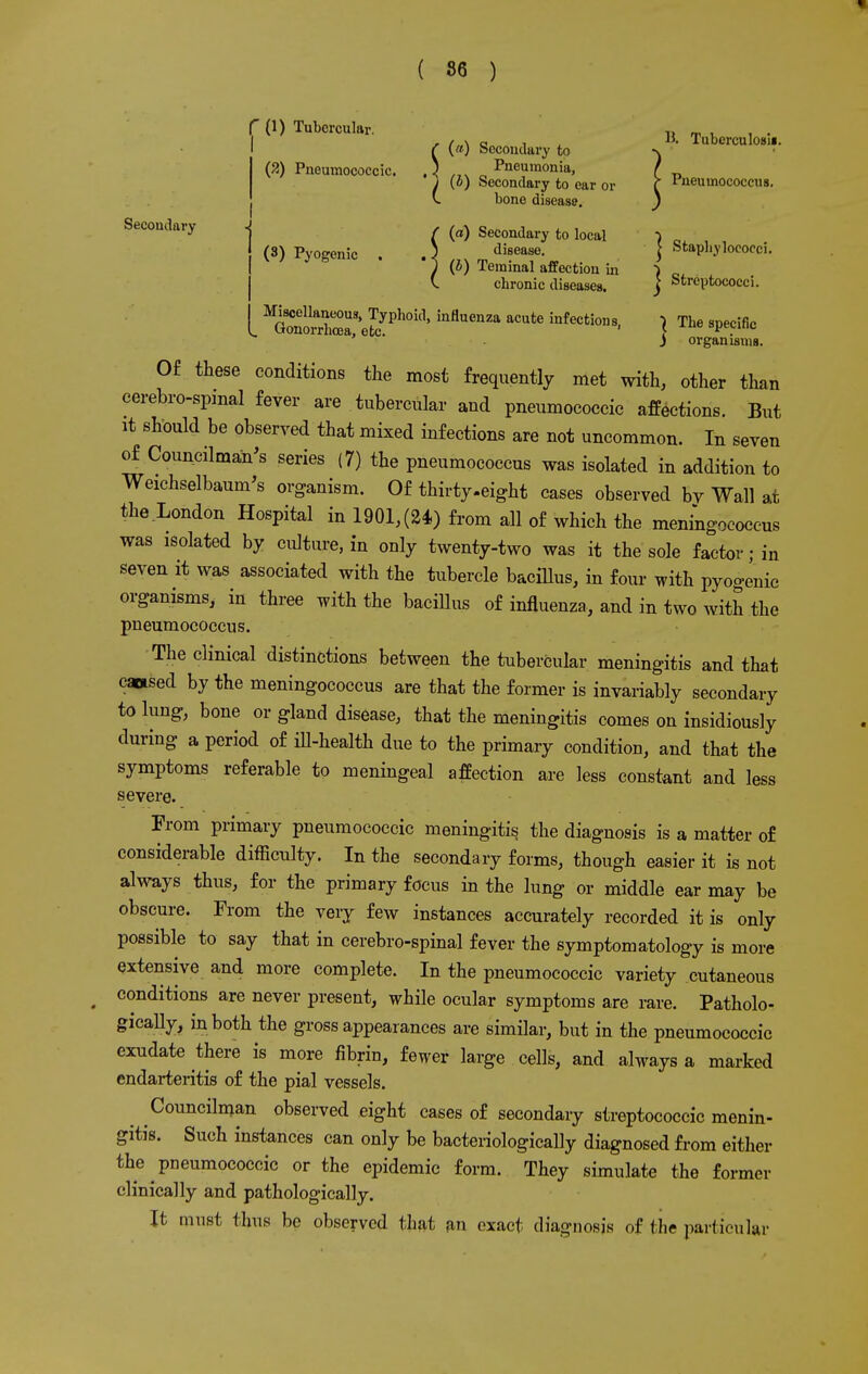 Secondary (1) Tubercular. ( (a) Secondary to (2) Pneumococcic. ,) ... Pneumonia, ) (o) Secondary to ear or v bone disease. f (a) Secondary to local (3) Pyogenic . .) ,_, _ di?«f• I (b) leminal affection in V. chronic diseases. Miscellaneous, Typhoid, influenza acute infections Gonorrhoea, etc. ' B. Tuberculosa. Pneumococcus. | Staphylococci. | Streptococci. ) The specific J organisms. Of these conditions the most frequently met with, other than cerebrospinal fever are tubercular and pneumococcic affections. But it should be observed that mixed infections are not uncommon. In seven of Councilman's series (7) the pneumococcus was isolated in addition to Weichselbaum's organism. Of thirty .eight cases observed bv Wall at the London Hospital in 1901,(24) from all of which the meningococcus was isolated by culture, in only twenty-two was it the sole factor; in seven it was associated with the tubercle bacillus, in four with pyogenic organisms, in three with the bacillus of influenza, and in two with the pneumococcus. The clinical distinctions between the tubercular meningitis and that cattsed by the meningococcus are that the former is invariably secondary to lung, bone or gland disease, that the meningitis comes on insidiously during a period of ill-health due to the primary condition, and that the symptoms referable to meningeal affection are less constant and less severe. From primary pneumococcic meningitis the diagnosis is a matter of considerable difficulty. In the secondary forms, though easier it is not always thus, for the primary focus in the lung or middle ear may be obscure. From the very few instances accurately recorded it is only possible to say that in cerebrospinal fever the symptomatology is more extensive and more complete. In the pneumococcic variety cutaneous conditions are never present, while ocular symptoms are rare. Patholo- gically, in both the gross appearances are similar, but in the pneumococcic exudate there is more fibrin, fewer large cells, and always a marked endarteritis of the pial vessels. Councilman observed eight cases of secondary streptococcic menin- gitis. Such instances can only be bacteriologically diagnosed from either the pneumococcic or the epidemic form. They simulate the former clinically and pathologically. It must thus be observed that an exact diagnosis of the particular