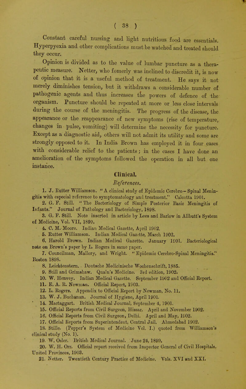 Constant careful nursing and light nutritious food are essentials. Hyperpyexia and other complications must be watched and treated should they occur. Opinion is divided as to the value of lumbar puncture as a thera- peutic measure. Netter, who fomerly was inclined to discredit it, is now of opinion that it is a useful method of treatment. He says it not merely diminishes tension, but it withdraws a considerable number of pathogenic agents and thus increases trie powers of defence of the organism. Puncture should be repeated at more or less close intervals during the course of the meningitis. The progress of the disease, the appearance or the reappearance of new symptoms (rise of temperature,, changes in pulse, vomiting) will determine the necessity for puncture. Except as a diagnostic aid, others will not admit its utility and some are strongly opposed to it. In India Brown has employed it in four cases with considerable relief to the patients; in the cases I have done an amelioration of the symptoms followed the operation in all but one instance. Clinical. References. 1. J. Eutter Williamson.  A clinical study of Epidemic Cerebro- Spinal Menin- gitis with especial reference to symptomatology and treatment. Calcutta 1901. 2. G. F. Still.  The Bacteriology of Simple Posterior Basic Meningitis of Infants. Journal of Pathology and Bacteriology, 1898. 3. G. F. Still. Note inserted in article by Lees and Barlow in Allbutt's System of Medicine, Vol. VII, 1899. • 4. C. M. Moore. Indian Medical Gazette, April 1902. . 5. Butter Williamson. Indian Medical Gazette, March 1902. 6. Harold Brown. Indian Medical Gazette. January KOI. Bacteriological note on Brown's paper by L. Eogers in same paper. 7. Councilman, Mallory, and Wright.  Epidemic Cerebro-Spinal Meningitis. Boston 189S. 8. Leichtenstern. - Deutsche Medicinische Wochenschrift, 1885. 9. Still and Grimshaw. Quain's Medicine. 3rd edition, 1902. 10. W. Henvey. Indian Medical Gazette. September 1902 and Official Keport. 11. E. A. R. Newman. Official Report, 1903. 12. L. Rogers. Appendix to Official Report by Newman, No. 11. 13. W. J. Buchanan. Journal of Hygiene, April 1901. 14. Mactaggart. British Medical Journal, September 4-, ] 901. 15. Official Reports from Civil Surgeon, Hissar. April and November 1902. 16. Official Reports from Civil Surgeon, Delhi. April and May, 1902. 17. Official Reports from Superintendent, Central Jail. Ahmedabad 1902. 18. Stille. (Pepper's System of Medicine Vol. I.) quoted from Williamson's clinical study (No. 1). 19. W. Osier. British Medical Journal. June 2i, 1899. 20. W. H. Orr. Official report received from Inspector General of Civil Hospitals. United Provinces, 1903. 21. Netter. Twentieth Century Practice of Medicine. Vols. XVI and XXI.