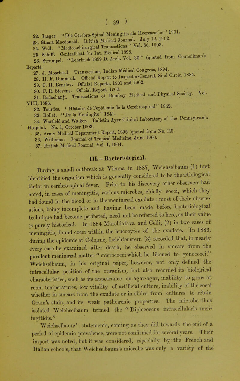 22. Jaeger. •« Die Cerebrospinal Meningitis als Heereseucte1901. 23. Stuart Macdonald. British Medical Journal. July 12 1902. 24. Wall.  Medico-chirurgical Transactions. Vol. 8b, uud. 9K Schiff Centralblatt fur Int. Medical 1898. i 26 SWpel Lebrbuch 1889 D. Arch. Vol. 30 (quoted from Councnman s Re^7t) J. Moorhead. Transactions, Indian Medical Congress, 1894. 28. H. F. Dimmock. Official Eeport to Inspector-General, Bind Chrcle, 1884. 29. C. H. Bensley. Official Reports, 1901 and 1902. 30 C. R. Stevens. Official Report, KOO. tt„i 31. Dadachanii. Transactions of Bombay Medical and Physical SoC1ety. Vol. VIII, 1886. ' , n , . 18zt9 ' 32. Tourdes. Histoire de Tepidemie de la Cerebrospinal 184.5. 33. Rollet. De laMeningite 1841. 34. WarEeld and Walker. Bulletin Ayer Clinical Laboratory of the Pennsylvania Hospital. No. 1, October 1903. - 35. Army Medical Department Report, 1898 (quoted from No. 12). 36. Williams : Journal of Tropical Medicine, June 1900. 37. British Medical Journal, Vol. I, 1904. III.—Bacteriological. During a small outbreak at Vienna in 1887, Weichselbaum (1) first identified the organism'which is generally considered to be the etiological factor in cerebrospinal fever. Prior to his discovery other observers had noted, in cases of meningitis, various microbes, chiefly cocci, which they had found in the blood or in the meningeal exudate ; most of their observ- ations, being incomplete and having been made before bacteriological technique had become perfected, need not be referred to here, as their value is purely historical. In 1884 Marchiafava and Celli, (2) in two cases of meningitis, found cocci within the leucocytes of the exudate. In 1886, during the epidemic at Cologne, Leichtenstern (3) recorded that, in nearly every case he examined after death, he observed in smears from the purulent meningeal matter  micrococci which he likened to gonococci. Weichselbaum, in his original paper, however, not only defined the intracellular position of the organism, but also recorded its biological characteristics, such as its appearance on agar-agar, inability to grow at room temperatures, low vitality of artificial culture, inability of the cocci whether in smears from the exudate or in slides from cultures to retain Gram's stain, and its weak pathogenic properties. The microbe thus isolated Weichselbaum termed the  Diplococcus intracellularis men- ingitidis/' Weichsclbaurp'- statements, coming ns they did towards the end of ft period of epidemic prevalence, were not confirmed for several years. Theii1 import was noted, but it was considered, especially by the French and Italian schools, that Weichsclbaum's microbe was only a variety of the