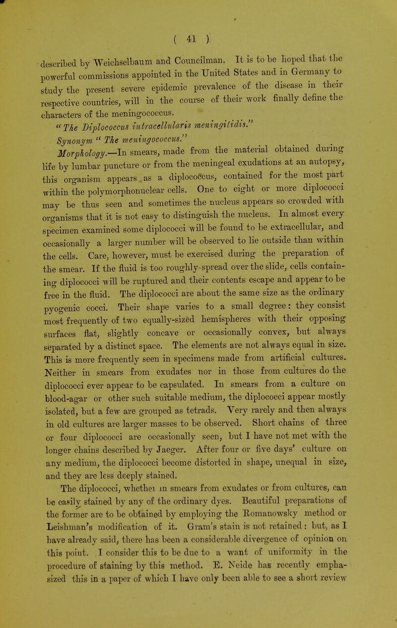 described by Weichselbaum and Councilman. It is to be hoped that the powerful commissions appointed in the United States and in Germany to study the present severe epidemic prevalence of the disease in their respective countries, will in the course of their work finally define the characters of the meningococcus. The Diploeoccns intracelhdaris meningitidis. Synonym  The meningococcus. Morphology.—-In smears, made from the material obtained during life by lumbar puncture or from the meningeal exudations at an autopsy, this organism appears as a diplococcus, contained for the most part within the polymorphonuclear cells. One to eight or more diplococci may be thus seen and sometimes the nucleus appears so crowded with organisms that it is not easy to distinguish the nucleus. In almost every specimen examined some diplococci will be found to be extracellular, and occasionally a larger number will be observed to lie outside than within the cells. Care, however, must be exercised during the preparation of the smear. If the fluid is too roughly-spread over the slide, cells contain- ing diplococci will be ruptured and their contents escape and appear to be free in the fluid. The diplococci are about the same size as the ordinary pyogenic cocci. Their shape varies to a small degree: they consist most frequently of two equally-sized hemispheres with their opposing surfaces flat, slightly concave or occasionally convex, but always separated by a distinct space. The elements are not always equal in size. This is more frequently seen in specimens made from artificial cultures. Neither in smears from exudates nor in those from cultures do the diplococci ever appear to be capsulated. In smears from a culture on blood-agar or other such suitable medium, the diplococci appear mostly isolated, but a few are grouped as tetrads. Very rarely and then always in old cultures are larger masses to be observed. Short chains of three or four diplococci are occasionally seen, but I have not met with the longer chains described by Jaeger. After four or five days' culture on any medium, the diplococci become distorted in shape, unequal in size, and they are less deeply stained. The diplococci, whethei in smears from exudates or from cultures, can be easily stained by any of the ordinary dyes. Beautiful preparations of the former are to be obtained by employing the Romanowsky method or Leishman's modification of it. Gram's stain is not retained : but, as 1 have already said, there has been a considerable divergence of opinion on this point. I consider this to be due to a want of uniformity in the procedure of staining by this method. E. Neide has recently empha- sized this in a paper of which I have only been able to see a short review