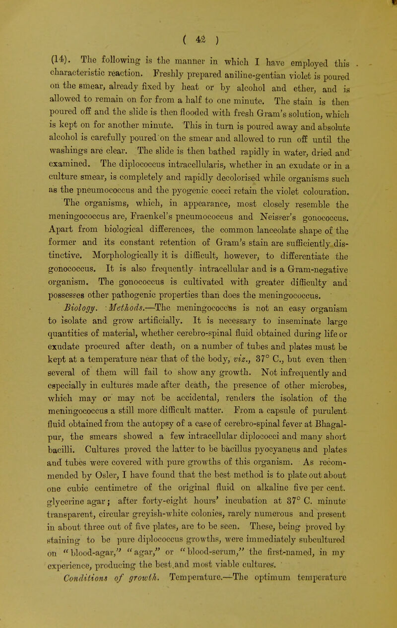 (14). The following is the manner in which I have employed this characteristic reaction. Freshly prepared aniline-gentian violet is poured on the smear, already fixed by heat or by alcohol and ether, and is allowed to remain on for from a half to one minute. The stain is then poured off and the slide is then flooded with fresh Gram's solution, which is kept on for another minute. This in turn is poured away and absolute alcohol is carefully poured on the smear and allowed to run off until the washings are clear. The slide is then bathed rapidly in water, dried and examined. The diplococcus intracellularis, whether in an exudate or in a culture smear, is completely and rapidly decolorised while organisms such as the pneumococcus and the pyogenic cocci retain the violet colouration. The organisms, which, in appearance, most closely resemble the meningococcus are, Fraenkel's pneumococcus and Neiseer's gonococcus. Apart from biological differences, the common lanceolate shape of the former and its constant retention of Gram's stain are sufficiently dis- tinctive. Morphologically it is difficult, however, to differentiate the gonococcus. It is also frequently intracellular and is a Gram-negative organism. The gonococcus is cultivated with greater difficulty and possesses other pathogenic properties than does the meningococcus. Biology. Methods.—The meningococcus is not an easy organism to isolate and grow artificially. It is necessary to inseminate large quantities of material, whether cerebro-spinal fluid obtained during life or exudate procured after death, on a number of tubes and plates must be kept at a temperature near that of the body, viz., 37° C, but even then several of them will fail to show any growth. Not infrequently and especially in cultures made after death, the presence of other microbes, which may or may not be accidental, renders the isolation of the meningococcus a still more difficult matter. From a capsule of purulent fluid obtained from the autopsy of a case of cerebro-spinal fever at Bhagal- pur, the smears showed a few intracellular diplococci and many short bacilli. Cultures proved the latter to be bacillus pyocyaneus and plates and tubes were covered with pure growths of this organism. As recom- mended by Osier, I have found that the best method is to plate out about one cubic centimetre of the original fluid on alkaline five per cent, glycerine agar j after forty-eight hours' incubation at 37° C. minute transparent, circular greyish-white colonies, rarely numerous and present in about three out of five plates, arc to be seen. These, being proved by staining to be pure diplococcus growths, were immediately subculturod on blood-agar/' agar, or blood-scrum, the first-named, in my cxperience, producing the best,and most viable cultures. Conditions of growth. Temperature.—The optimum temperature