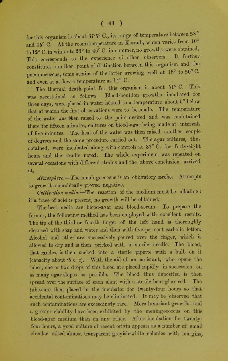w ( 43 ) for this organism is about 37'5° G., its range of temperature between 28° and 45° C. At the room-temperature in Kasauli, which varies from 10 to 12° C. in winter to 23° to 26° C. in summer, no growths were obtained. This corresponds to the experience of other observers. It further constitutes another point of distinction between this organism and the pneumococcus, some strains of the latter growing well at 18° to 20° C. and even at as low a temperature as 14° C. The thermal death-point for this organism is about 51° C. This was ascertained as follows Blood-bouillon growths incubated for three days, were placed in water heated to a temperature about 5° below that at which the first observations were to be made. The temperature of the water was then raised to the point desired and was maintained there for fifteen minutes, cultures on blood-agar being made at intervals of five minutes. The heat of the water was then raised another couple of degrees and the same procedure carried out. The agar cultures, thus obtained, were incubated along with controls at 37° C. for forty-eight hours and the results noted. The whole experiment was repeated on several occasions with different strains and the above conclusion arrived at. Atmosphere.—The meningococcus is an obligatory aerobe. Attempts to grow it anserobically proved negative. Cultivation media.—The reaction of the medium must be alkaline : if a trace of acid is present, no growth will be obtained. The best media are blood-agar and blood-serum. To prepare the former, the following method has been employed with excellent results. The tip of the third or fourth finger of the left hand is thoroughly cleansed with soap and water and then with five per cent carbolic lotion. Alcohol and ether are successively poured over the finger, which is allowed to dry and is then pricked with a sterile needle. The blood, that exudes, )s then sucked into a sterile pipette with a bulb on it (capacity about *5 c. c). With the aid of an assistant, who opens the tubes, one or two drops of this blood are placed rapidly in succession on as many agar slopes as possible. The blood thus deposited is then spread over the surface of each slant with a sterile bent glass rod. The tubes are then placed in the incubator for twenty-four hours so thai accidental contaminations may be eliminated. It may be observed that such contaminations are exceedingly rare. More luxuriant growths and a greater viability have been exhibited by the meningococcus on this blood-agar medium than on any other. After incubation for twenty- four hours, a good culture of recent origin appears as a number of small circular raised almost transparent greyish-white colonies with margins,