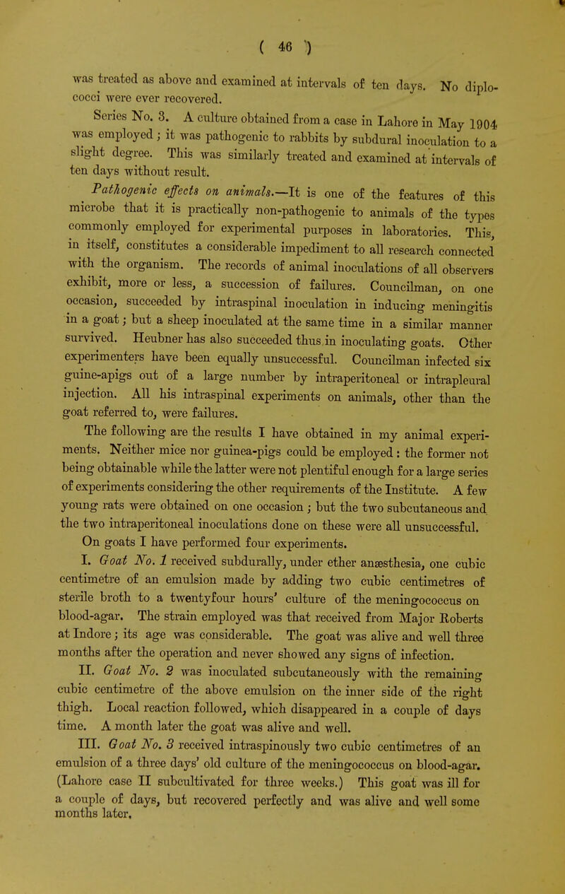 was treated as above and examined at intervals of ten days. No diplo- cocci were ever recovered. Series No. 3. A culture obtained from a case in Lahore in May 1904 was employed; it was pathogenic to rabbits by subdural inoculation to a slight degree. This was similarly treated and examined at intervals of ten days without result. ^ Pathogenic effects on animals.—li is one of the features of this microbe that it is practically non-pathogenic to animals of the types commonly employed for experimental purposes in laboratories. This, in itself, constitutes a considerable impediment to all research connected with the organism. The records of animal inoculations of all observers exhibit, more or less, a succession of failures. Councilman, on one occasion, succeeded by intraspinal inoculation in inducing meningitis in a goat; but a sheep inoculated at the same time in a similar manner survived. Heubner has also succeeded thus in inoculating goats. Other experimenters have been equally unsuccessful. Councilman infected six guine-apigs out of a large number by intraperitoneal or intrapleural injection. All his intraspinal experiments on animals, other than the goat referred to, were failures. The following are the results I have obtained in my animal experi- ments. Neither mice nor guinea-pigs could be employed: the former not being obtainable while the latter were not plentiful enough for a large series of experiments considering the other requirements of the Institute. A few young rats were obtained on one occasion ; but the two subcutaneous and the two intraperitoneal inoculations done on these were all unsuccessful. On goats I have performed four experiments. I. Goat No. 1 received subdurally, under ether anaesthesia, one cubic centimetre of an emulsion made by adding two cubic centimetres of sterile broth to a twentyfour hours' culture of the meningococcus on blood-agar. The strain employed was that received from Major Roberts at Indore; its age was considerable. The goat was alive and well three months after the operation and never showed any signs of infection. II. Goat No. 2 was inoculated subcutaneously with the remaining cubic centimetre of the above emulsion on the inner side of the right thigh. Local reaction followed, which disappeared in a couple of days time. A month later the goat was alive and well. III. Goat No. 3 received intraspinously two cubic centimetres of an emulsion of a three days' old culture of the meningococcus on blood-agar. (Lahore case II subcultivated for three weeks.) This goat was ill for a couple of days, but recovered perfectly and was alive and well some months later.