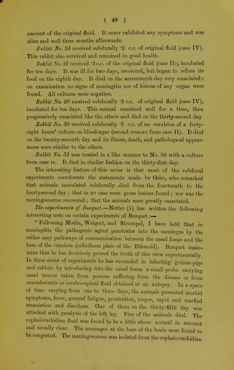 amount of the original fluid. It never exhibited any symptoms and was alive and well three months afterwards. Babbit No. 24 received subdurally -2 c.c. of original fluid (case IV). This rabbit also survived and remained in good health. Babbit No. 27 received -3c.c. of the original fluid (case II;; incubated for ten days. It was ill for two clays, recovered, but began to refuse its food on the eighth day. It died on the seventeenth day very emaciated: on examination no signs of meningitis nor of lesions of any organ were found. All cultures were negative. Babbit No. 29 received subdurally '3 c.c. of original fluid (case IV), incubated for ten clays. This animal remained well for a time, then progressively emaciated like the others and died on the thirty-second day Babbit No. 30 received subdurally '2 c.c. of an emulsion of a forty- eight hours' culture on blood-agar (second remove from case II). It died on the twenty-seventh day and its illness, death, and pathological appear- ances were similar to the others. Babbit No. 31 was treated in a like manner to No. 30 with a culture from case iv. It died in similar fashion on the thirty-first day. The interesting feature of this series is that most of the subdural experiments corroborate the statements made by Osier, who remarked that animals inoculated subdurally died from the fourteenth to the fourtysecond day; that in no case were gross lesions found; nor was the meningococcus recovered; that the animals were greatly emaciated. The experiments of Busqnet.—Netter (5) has written the following interesting note on certain experiments of Busquet:—  Following Modin, Weigert, and Strumpel, I have held that in meningitis the pathogenic agent penetrates into the meninges by the rather easy pathways of communication between the nasal fosste and the base of the cranium (cribriform plate of the Ethmoid). Busquet main- tains that he has decisively proved the truth of this view experimentally. In three series of experiments he has succeeded in infecting guinea-pio-s and rabbits by introducing into the usual fossge a small probe carrying nasal mucus taken from persons suffering from the disease or from convalescents or cerebrospinal fluid obtained at an autopsy. In a space of time varying from one to three days, the animals presented morbid symptoms, fever, general fatigue, prostration, torpor, rapid and marked emaciation and diarrhoea. One of them on the thirty-fifth day was attacked with paralysis of the left leg. Five of the animals died. The cephalorachidian fluid was found to be a little above normal in amount and usually clear. The meninges at the base of the brain were found to be congested. The meningococcus was isolated from the cephalo-rachidian