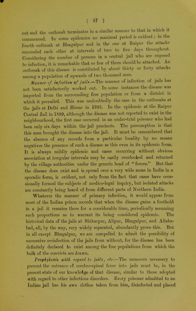 out and the outbreak terminates in a similar manner to that in which it commenced. In some epidemics no maximal period is evident; in the fourth outbreak at Bhagalpur and in the one at Raipur the attacks succeeded each other at intervals of two to five days throughout. Considering the number of persons in a central jail who are exposed to infection, it is remarkable that so few of them should be attacked. An outbreak of this disease is constituted by about thirty or forty attacks among a population of upwards of two thousand men. Manner of infection of jails.--The manner of infection of. jails has not been satisfactorily worked out. In some instances the disease was imported from the surrounding free population or from a district in which it prevailed. This was undoubtedly the case in the outbreaks at the jails at Delhi and Hissar in 1902. In the epidemic at the Raipur Central Jail in 1899, although the disease was not reported to exist in the neighbourhood, the first case occurred in an under-trial prisoner who had been only six days within the jail precincts. The presumption is that this man brought the disease into the jail. It must be remembered that the absence of any records from a particular locality by no means negatives the presence of such a disease as this even in its epidemic form. It is always mildly epidemic and cases occurring without obvious association at irregular intervals may be easily overlooked and returned by the village authorities under the generic head of  fevers/' But that the disease does exist and is spread over a very wide areas in India in a sporadic form, is evident, not only from the fact that cases have occa- sionally formed the subjects of medico-legal inquiry, but isolated attacks are constantly being heard of from different parts of Northern India. Whatever the manner of primary infection, it would appear from most of the Indian prison records that when the disease gains a foothold in a jail it remains there for a considerable time, periodically assuming such proportions as to warrant its being considered epidemic. The historical data of the jails at Shikarpur, Alipur, Bhagalpur, and Allaha- bad, all, by the way, very widely separated, abundantly prove this. But in all except Bhagalpur, we are compelled to admit the possibility of successive re-infection of the jails from without, for the disease has been definitely declared to exist among the free populations from which the bulk of the convicts are drawn. Prophylaxis with regard to jails, etc.—The measures necessary to prevent the entrance of ccrcbro-spinal fever into jails must be, in the present state of our knowledge of that disease, similar to those adopted with regard to other infectious disorders. Every prisoner admitted to an Indian jail has his own clothes taken from him, disinfected and placed