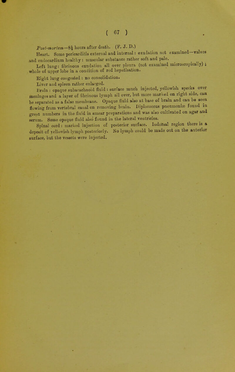 Post-mortem—8% hours after death. (F. J. D.) Heart. Some pericarditis external and internal: exudation not examined-valves and endocardium healthy : muscular substauce rather soft and pale. Left lung: fibrinous exudation all over pleura (not examined microscopically) ; whole of upper lobe in a condition of red hepatisation. Eight lung congested : no consolidation. Liver and spleen rather enlarged. Erain : opaque subarachnoid fluid : surface much injected, yellowish specks over meninges and a layer of fibrinous lymph all over, but more marked on right side, can be separated as a false membrane. Opaque fluid also at base of brain and can be seen flowing from vertebral canal on removing brain. Diplococcua pneumonias found m great numbers in the fluid in smear preparations and was also cultivated on agar and serum. Some opaque fluid also found in the lateral ventricles. Spinal cord: marked injection of posterior surface. Iudorsal region there is a deposit of yellowish lymph posteriorly. No lymph could be made out on the anterior surface, but the vessels were injected.