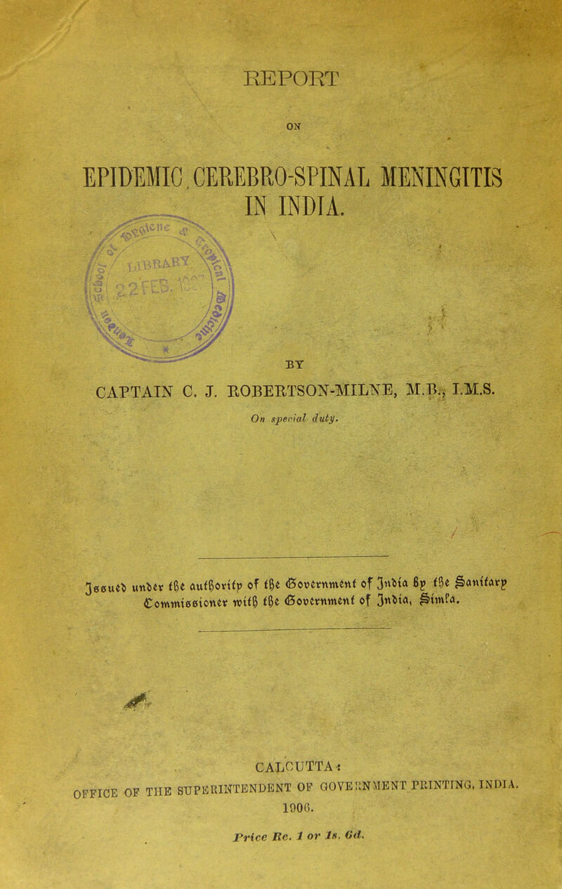 REPORT v ON EPIDEMIC. CEREBROSPINAL MENINGITIS IN INDIA. CAPTAIN C. J. ROBERTSON-MILNE, M.B., I.M.S. On special duty. £otvum00tonev wtf& <Be (Bovevitmenf of 3**fo« CALCUTTA< OFFICE OF THE SUPERINTENDENT OF GOVERNMENT FBTNTING, INDI A. 1906. Price Re. 1 or Js. ©if.