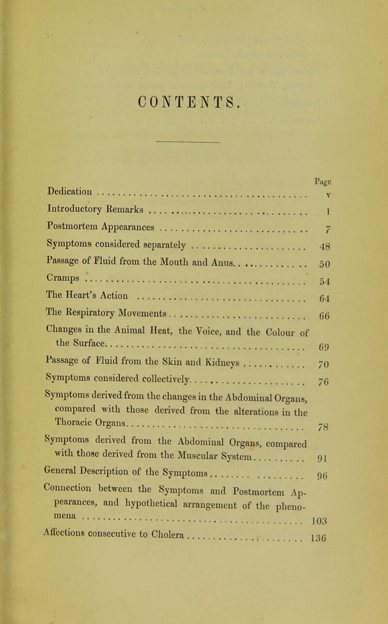 CONTENTS. Page Dedication v Introductory Remarks 1 Postmortem Appearances 7 Symptoms considered separately 48 Passage of Fluid from the Mouth and Anus 50 Cramps 54 The Heart's Action 64 The Respiratory Movements 66 Changes in the Animal Heat, the Voice, and the Colour of the Surface Passage of Fluid from the Skin and Kidneys 70 Symptoms considered collectively 75 Symptoms derived from the changes in the Abdominal Organs, compared with those derived from the alterations in the Thoracic Organs Symptoms derived from the Abdominal Organs, compared with those derived from the Muscular System 91 General Description of the Symptoms 9g Connection between the Symptoms and Postmortem Ap- pearances, and hypothetical arrangement of the pheno- mena 103 Affections consecutive to Cholera 136