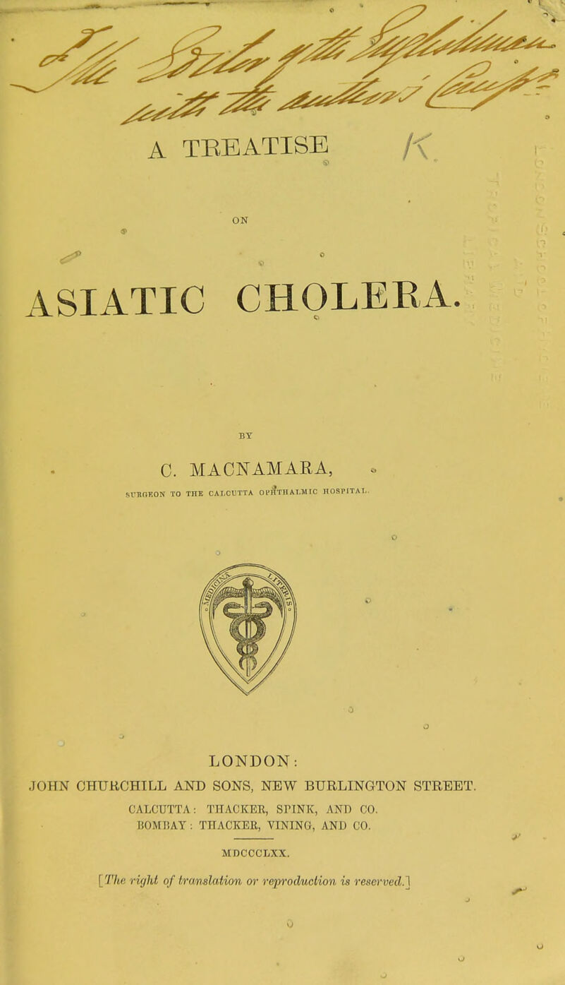 ON 9 ASIATIC CHOLERA. BY C. MACNAMARA, srUOKON TO THE CALCUTTA 01?HTHALMrC HOSPITAL. LONDON: JOHN CHTJRCHILL AND SONS, NEW BURLINGTON STREET. CALCUTTA: THACKER, SPINK, AND CO. B0M11AY THACKER, VINING, AND CO. MDCCCLXX. [The right of translation or reproduction is re8<»'ved.']