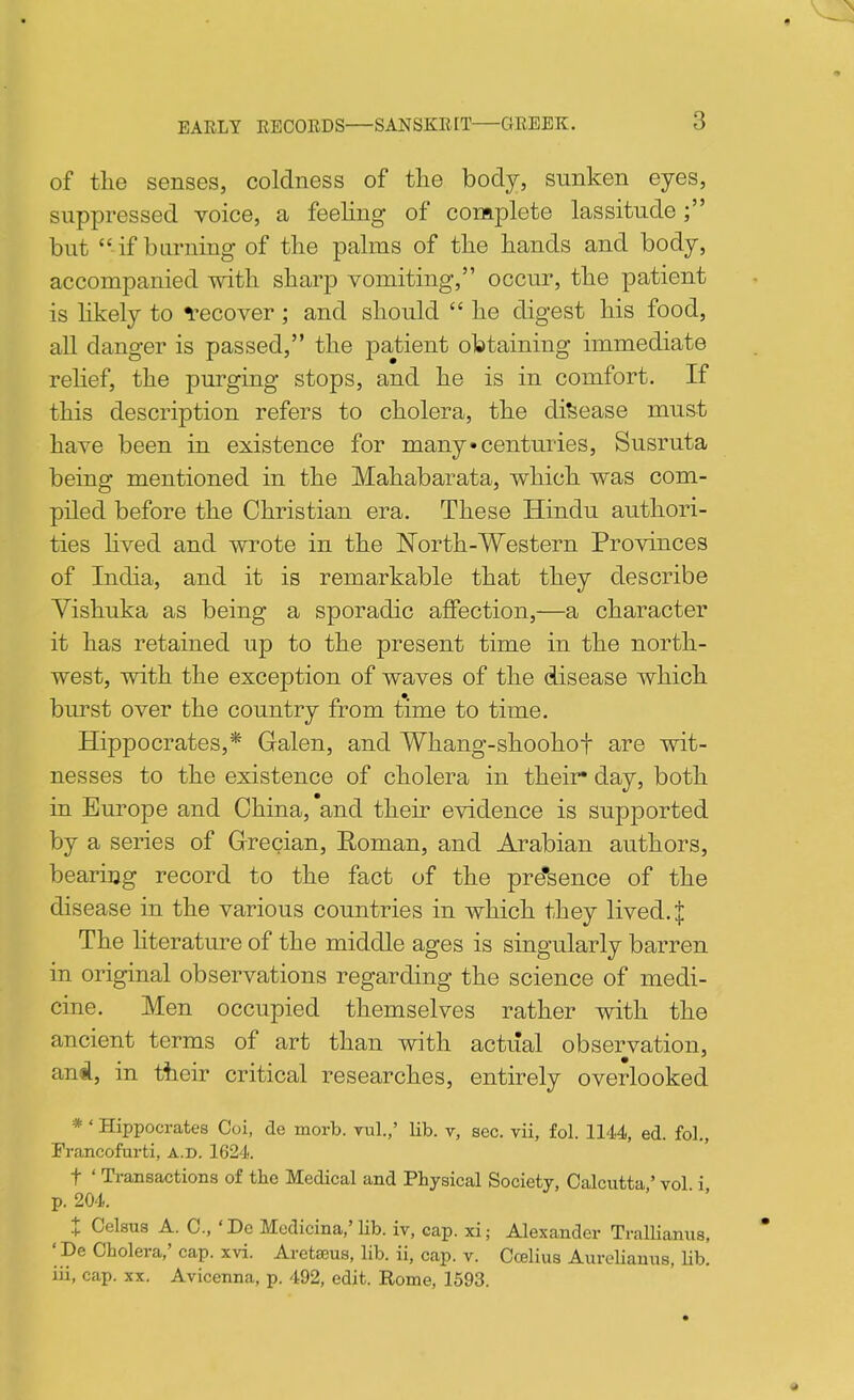 of tlie senses, coldness of the body, sunken eyes, suppressed voice, a feeling of complete lassitude but if burning of the palms of the hands and body, accompanied with sharp vomiting, occur, the patient is hkely to recover; and should  he digest his food, all danger is passed, the patient obtaining immediate reHef, the purging stops, and he is in comfort. If this description refers to cholera, the disease must have been in existence for many centuries, Susruta being mentioned in the Mahabarata, which was com- piled before the Christian era. These Hindu authori- ties hved and wrote in the North-Western Provinces of India, and it is remarkable that they describe Vishuka as being a sporadic affection,—a character it has retained up to the present time in the north- west, with the exception of waves of the disease which burst over the country from time to time. Hippocrates,* Galen, and Whang-shoohof are wit- nesses to the existence of cholera in their* day, both in Europe and China, and their evidence is supported by a series of Grecian, Eoman, and Arabian authors, bearing record to the fact of the pre'sence of the disease in the various countries in which they lived. J The hterature of the middle ages is singularly barren in original observations regarding the science of medi- cine. Men occupied themselves rather with the ancient terms of art than with actual observation, and, in their critical researches, entirely overlooked *' Hippocrates Coi, de morb. vul,,' lib. v, sec. vii, fol. 1144, ed. fol., Francofurti, a.d. 1624. t ' Transactions of the Medical and Physical Society, Calcutta ' vol i p. 204. X Celsua A. C, 'De Medicina,'lib. iv, cap. xi; Alexander Trallianus, ' De Cholera,' cap. xvi. Aretajus, lib. ii, cap. v. Ccelius AureUanus, Hb. iii, cap. XX. Avicenna, p. 492, edit. Rome, 1593.