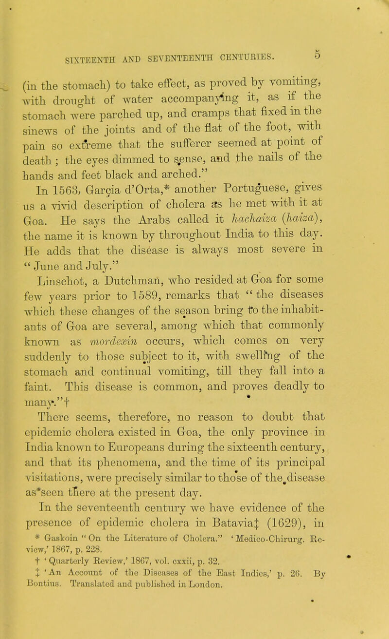 SIXTEENTH AND SEVENTEENTH CENTURIES. O (in tlie Stomach) to take effect, as proved by vomiting, witli dronglit of water accompanying it, as if tlie stomach were parched up, and cramps that fixed m the sinews of the joints and of the flat of the foot, with pain so extreme that the sufferer seemed at point of death ; the eyes dimmed to s.ense, and the nails of the hands and feet black and arched. In 1563, Gargia d'Orta,* another Portuguese, gives us a vivid description of cholera 3S he met with it at Goa. He says the Arabs called it hachaiza (liaiza), the name it is known by throughout India to this day. He adds that the disease is always most severe in  June and July. Linschot, a Dutchman, who resided at Goa for some few years prior to 1589, remarks that  the diseases which these changes of the season bring to the inhabit- ants of Goa are several, among which that commonly known as morclexin occurs, which comes on very suddenly to those subject to it, with swelling of the stomach and continual vomiting, till they fall into a faint. This disease is common, and proves deadly to many, t There seems, therefore, no reason to doubt that epidemic cholera existed in Goa, the only province in India known to Europeans during the sixteenth century, and that its phenomena, and the time of its principal visitations, were precisely similar to those of the,disease as'seen ttere at the present day. In the seventeenth century we have evidence of the presence of epidemic cholera in BataviaJ (1629), in * Gaskoin  On the Literature of Cholera. ' Medico-Chirurg. Re- view,' 1867, p. 228. t ' Quarterly Review,' 18G7, vol. cxxii, p. 32. X 'An Account of the Diseases of the East Indies,' p. 26. By Bontius. Translated and published in London. a