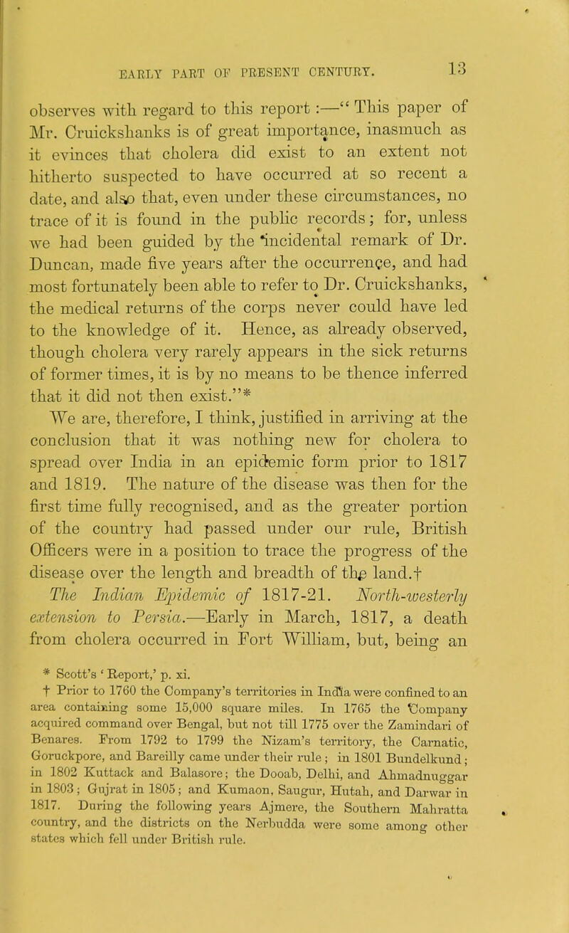 EARLY PART OP PRESENT CENTURY. observes witli regard to this report:— This paper of Mr. Cruickshanks is of great importance, inasmuch as it evinces that cholera did exist to an extent not hitherto suspected to have occurred at so recent a date, and also that, even under these circumstances, no trace of it is foimd in the public records; for, unless we had been guided by the incidental remark of Dr. Duncan, made five years after the occurrence, and had most fortunately been able to refer to Dr. Cruickshanks, the medical returns of the corps never could have led to the knowledge of it. Hence, as already observed, though cholera very rarely appears in the sick returns of former times, it is by no means to be thence inferred that it did not then exist.* We are, therefore, I think, justified in arriving at the conclusion that it was nothing new for cholera to spread over India in an epidemic form prior to 1817 and 1819. The nature of the disease was then for the first time fully recognised, and as the greater portion of the country had passed under our rule, British Officers were in a position to trace the progress of the disease over the length and breadth of th^ land.f The Indian EjJidemic of 1817-21. North-iuesterly extension to Persia.—Early in March, 1817, a death from cholera occurred in Fort William, but, being an * Scott's ' Report,' p. xi. t Prior to 1760 the Company's territories in India were confined to an area containing some 15,000 square miles. In 1765 the \3ompany acquired command over Bengal, but not till 1775 over the Zamindai-i of Benares. From 1792 to 1799 the Nizam's ten-itory, the Carnatic, Goruckpore, and Bareilly came under tlieir rule ; in 1801 Bundelkund; in 1802 Kuttack and Balasore; the Dooab, Delhi, and Ahmadnuggar in 1803; Gujrat in 1805; and Kumaon, Saugur, Hutah, and Darwar in 1817. During the following years Ajmere, the Southern Mahratta countay, and the districts on the Nerbudda were some among other states which fell under British rule.