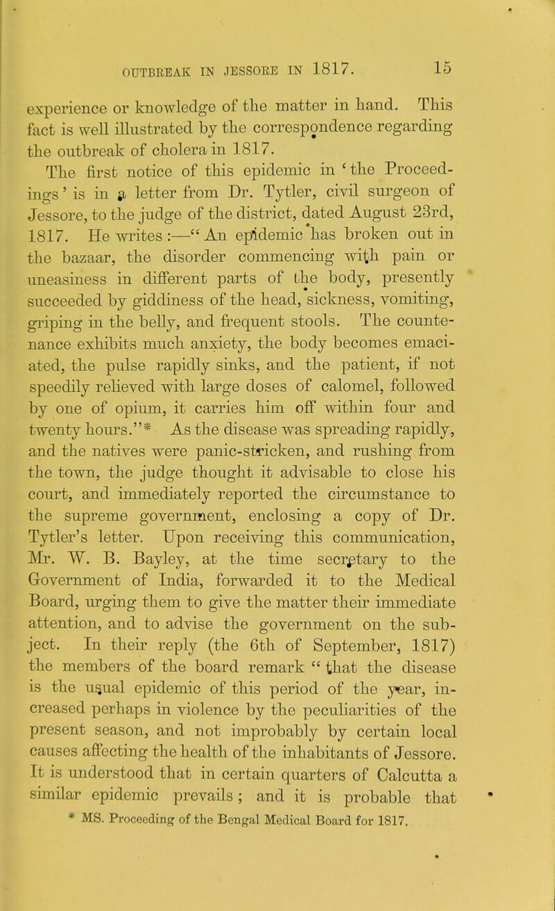 experience or knowledge of the matter in hand. This fact is well illustrated by the correspondence regarding the outbreak of cholera in 1817. The first notice of this epidemic in ' the Proceed- ings ' is in ^ letter from Dr. Tytler, civil surgeon of Jessore, to the judge of the district, dated August 23rd, 1817. He writes :—An epiidemic'has broken out in the bazaar, the disorder commencing with pain or uneasiness in diJfferent parts of the body, presently succeeded by giddiness of the head, sickness, vomiting, griping in the beUy, and fi:'equent stools. The counte- nance exhibits much anxiety, the body becomes emaci- ated, the pulse rapidly sinks, and the patient, if not speedily relieved with large doses of calomel, followed by one of opium, it carries him off within four and twenty hom^s.* As the disease was spreading rapidly, and the natives were panic-stricken, and rushing from the town, the judge thought it advisable to close his court, and immediately reported the circumstance to the supreme government, enclosing a copy of Dr. Tytler's letter. Upon receiving this communication, Mr. W. B. Bayley, at the time secretary to the Government of India, forwarded it to the Medical Board, urging them to give the matter their immediate attention, and to advise the government on the sub- ject. In their reply (the 6th of September, 1817) the members of the board remark  that the disease is the usual epidemic of this period of the year, in- creased perhaps in violence by the peculiarities of the present season, and not improbably by certain local causes affecting the health of the inhabitants of Jessore. It is understood that in certain quarters of Calcutta a similar epidemic prevails; and it is probable that * MS. Proceeding of the Bengal Medical Board for 1817.