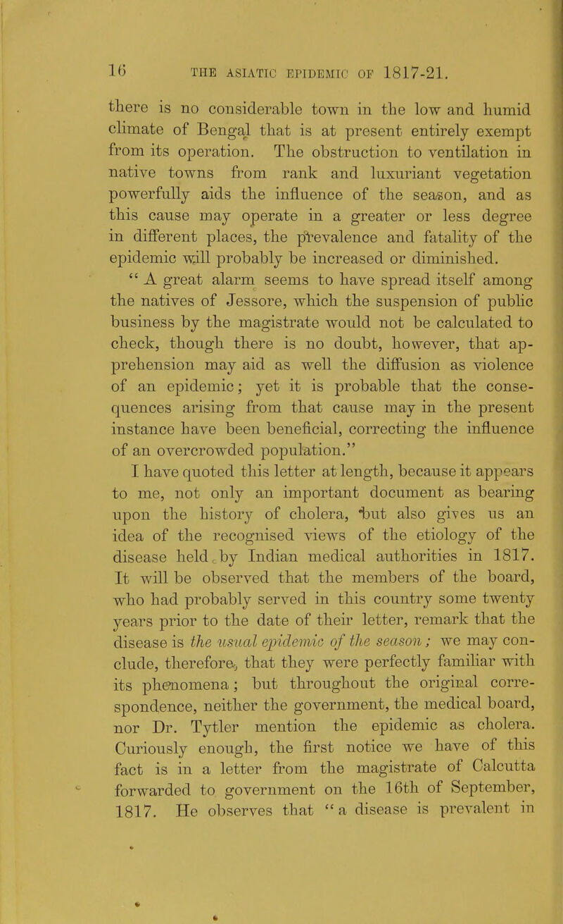 there is no considerable town in the low and humid climate of Bengal that is at present entirely exempt from its operation. The obstruction to ventilation in native towns from rank and luxuriant vegetation powerfully aids the influence of the season, and as this cause may operate in a greater or less degree in different places, the prevalence and fatality of the epidemic will probably be increased or diminished.  A great alarm seems to have spread itself among the natives of Jessore, which the suspension of pubhc business by the magistrate would not be calculated to check, though there is no doubt, however, that ap- prehension may aid as well the diffusion as violence of an epidemic; yet it is probable that the conse- quences arising from that cause may in the present instance have been beneficial, correcting the influence of an overcrowded population. I have quoted this letter at length, because it appears to me, not only an important document as bearing upon the history of cholera, iout also gives us an idea of the recognised \dews of the etiology of the disease held, by Indian medical authorities in 1817. It will be observed that the members of the board, who had probably served in this country some twenty years prior to the date of their letter, remark that the disease is the usual ejyidemic of the season; we may con- clude, therefora, that they were perfectly familiar with its phenomena; but throughout the original corre- spondence, neither the government, the medical board, nor Dr. Tytler mention the epidemic as cholera. Curiously enough, the first notice we have of this fact is in a letter from the magistrate of Calcutta forwarded to government on the 16th of September, 1817. He observes that a disease is prevalent in