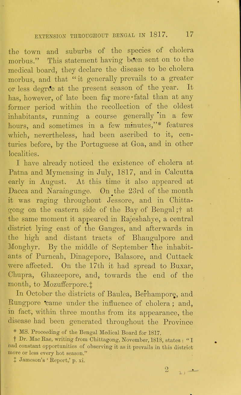 the town and suburbs of tlie species of cholera morbus. This statement having b^en sent on to the medical board, they declare the disease to be cholera morbus, and that  it generally prevails to a greater or less degree at the present season of the year. It has, however, of late been faf more-fatal than at any former period within the recollection of the oldest inhabitants, running a course generally *in a few hours, and sometimes in a few minutes,* features which, nevertheless, had been ascribed to it, cen- turies before, by the Portuguese at Goa, and in other localities. I have already noticed the existence of cholera at Patna and Mymensing in July, 1817, and in Calcutta early in August. At this time it also appeared at Dacca and Naraingunge. On^the 2ord of the month it was raging throughout Jessore, and in Chitta- gong on the eastern side of the Bay of Bengal ;t at the same moment it appeared in Eajeshahye, a central district lying east of the Ganges, and afterwards in the high and distant tracts of Bhaugulpore and Monghyr. By the middle of September Ihe inhabit- ants of Purneah, Dinagepore, Balasore, and Cuttack were affected. On the 17th it had spread to Buxar, Chupra, Ghazeepore, and, towards the end of the month, to Mozufferpore.J In October the districts of Baulea, Berhampor§, and Pvungpore 'came under the influence of cholera; and, in fact, within three months from its appearance, the disease had been generated throughout the Province * MS. Proceeding of the Bengal Medical Board for 1817. t Dr- Mac Rae, writing from Chittagong, November, 1818, states :  I had constant opportunities of observing it as it prevails in tliis district more or less every hot season. + Jameson's ' Report,' p. xi.