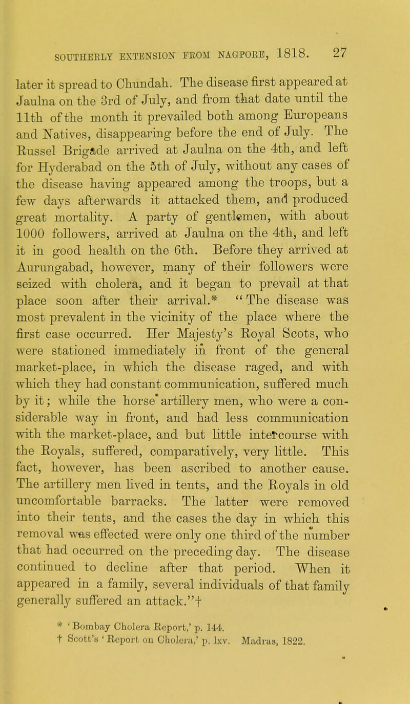 later it spread to Cliundali. Tlie disease first appeared at Jaulna on tlie 3rd of July, and from tkat date until tlie llth of the month it prevailed both among Europeans and Natives, disappearing before the end of July. The Russel Brigade arrived at Jaulna on the 4th, and left for Hyderabad on the 6th of July, without any cases of the disease having appeared among the troops, but a few days afterwards it attacked them, and produced great mortality. A party of gentlemen, with about 1000 followers, arrived at Jaulna on the 4th, and left it in good health on the 6th. Before they arrived at Aurungabad, however, many of their followers were seized with cholera, and it began to prevail at that place soon after their arrival.*  The disease was most prevalent in the vicinity of the place where the first case occurred. Her Majesty's Royal Scots, who were stationed immediately in front of the general market-place, in which the disease raged, and with which they had constant communication, suffered much by it; while the horse' artillery men, who were a con- siderable way in front, and had less communication with the market-place, and but little intercourse with the Royals, suffered, comparatively, very little. This fact, however, has been ascribed to another cause. The artillery men lived in tents, and the Royals in old uncomfortable barracks. The latter were removed into their tents, and the cases the day in which this removal was effected were only one third of the number that had occurred on the preceding day. The disease continued to decline after that period. When it appeared in a family, several individuals of that family generally suffered an attack.! * ' Bombay Cholera Report,' jj. 144. t Scott's ' Report on Cholera,' p. Lvv. Madras, 1822.