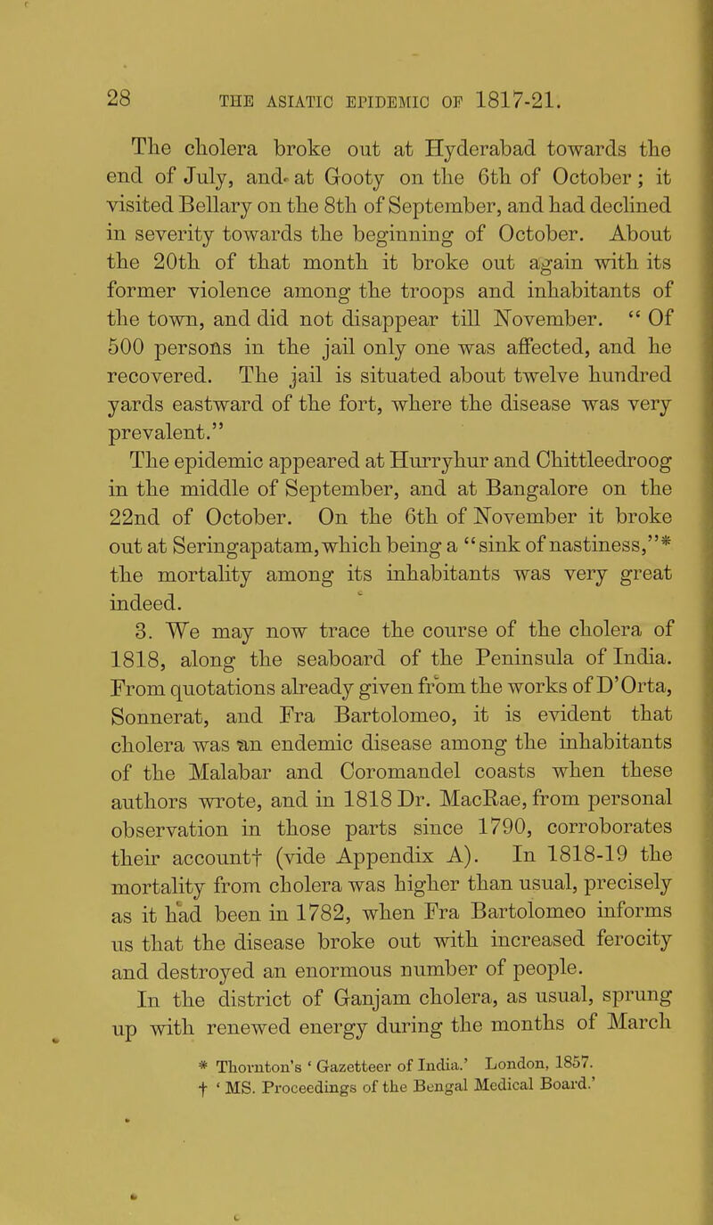 The cliolera broke out at Hyderabad towards tlie end of July, and^ at Gooty on tlie 6tli of October; it visited Bellary on tlie Stli of September, and had declined in severity towards the beginning of October. About the 20th of that month it broke out again with, its former violence among the troops and inhabitants of the town, and did not disappear till November.  Of 600 persons in the jail only one was affected, and he recovered. The jail is situated about twelve hundred yards eastward of the fort, where the disease was very prevalent. The epidemic appeared at Hurryhur and Chittleedroog in the middle of September, and at Bangalore on the 22nd of October. On the 6th of November it broke out at Seringapatam,which being a sink of nastiness,* the mortality among its inhabitants was very great indeed. 3. We may now trace the course of the cholera of 1818, along the seaboard of the Peninsula of India. From quotations already given from the works of D'Orta, Sonnerat, and Fra Bartolomeo, it is evident that cholera was an endemic disease among the inhabitants of the Malabar and Ooromandel coasts when these authors wrote, and in 1818 Dr. MacRae, from personal observation in those parts since 1790, corroborates their accountf (vide Appendix A). In 1818-19 the mortality from cholera was higher than usual, precisely as it had been in 1782, when Fra Bartolomeo informs us that the disease broke out with increased ferocity and destroyed an enormous number of people. In the district of Ganjam cholera, as usual, sprung up with renewed energy during the months of March * Thornton's ' Gazetteer of India.' London, 1857. t ' MS. Proceedings of the Bengal Medical Board.'