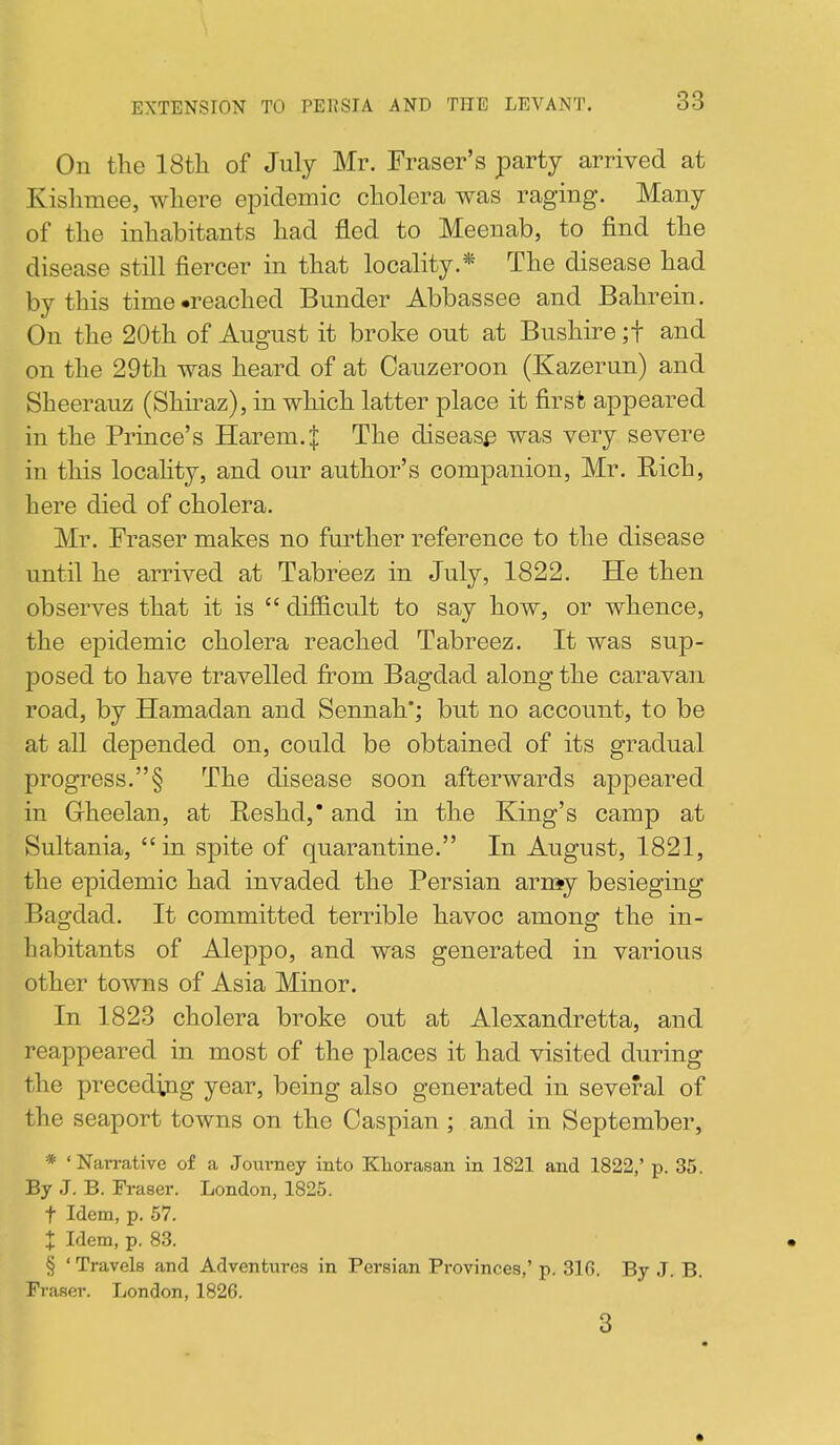 On the 18tli of July Mr. Fraser's party arrived at Kislimee, where epidemic cholera was raging. Many of the inhabitants had fled to Meenab, to find the disease still fiercer in that locality.* The disease had by this time-reached Bunder Abbassee and Bahrein. On the 20th of August it broke out at Bushire ;t and on the 29th was heard of at Cauzeroon (Kazerun) and Sheerauz (Shiraz), in which latter place it first appeared in the Prince's Harem. J The disease was very severe in this locahty, and our author's companion, Mr. Rich, here died of cholera. Mr. Eraser makes no further reference to the disease until he arrived at Tabreez in July, 1822. He then observes that it is  difficult to say how, or whence, the epidemic cholera reached Tabreez. It was sup- posed to have travelled fi^om Bagdad along the caravan road, by Hamadan and Sennah'; but no account, to be at all depended on, could be obtained of its gradual progress.§ The disease soon afterwards appeared in Grheelan, at Reshd, and in the King's camp at Sultania, in spite of quarantine. In August, 1821, the epidemic had invaded the Persian arn»y besieging Bagdad. It committed terrible havoc among the in- habitants of Aleppo, and was generated in various other towns of Asia Minor. In 1828 cholera broke out at Alexandretta, and reappeared in most of the places it had visited during the preceding year, being also generated in several of the seaport towns on the Caspian ; and in September, * 'Narrative of a Journey into Khorasan in 1821 and 1822,' p. 35. By J. B. Fraser. London, 1825. t Idem, p. 57. X Idem, p. 83. § ' Travels and Adventiires in Persian Provinces,' p. 316. By J. B. Fraser. London, 1826. 3