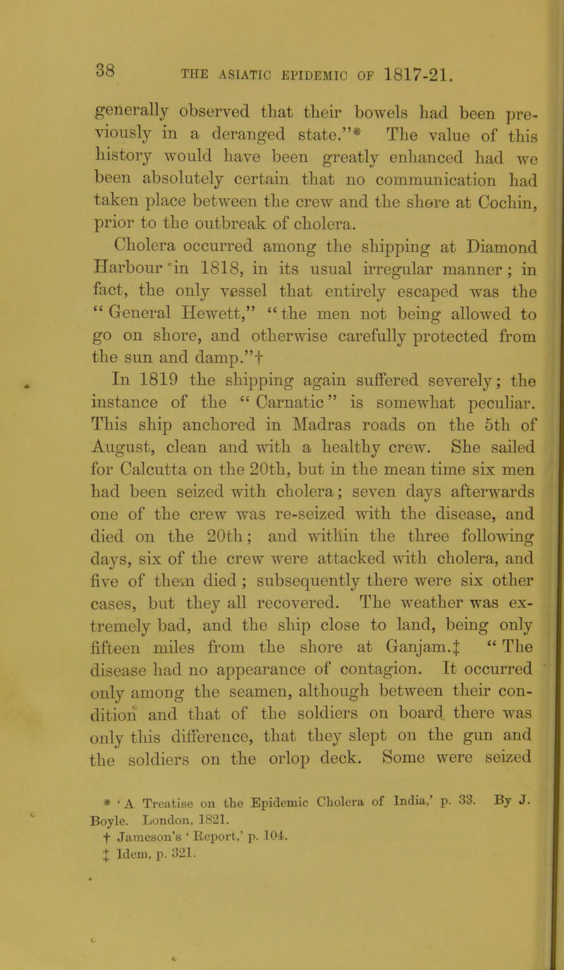 generally observed that their bowels had been pre- viously in a deranged state.* The value of this history would have been greatly enhanced had we been absolutely certain that no communication had taken place between the crew and the shore at Cochin, prior to the outbreak of cholera. Cholera occurred among the shipping at Diamond Harbour 'in 1818, in its usual irregular manner; in fact, the only vessel that entirely escaped was the  General Hewett,  the men not being allowed to go on shore, and otherwise carefully protected from the sun and damp.t In 1819 the shipping again suffered severely; the instance of the  Carnatic is somewhat peculiar. This ship anchored in Madras roads on the 5th of August, clean and with a healthy crew. She sailed for Calcutta on the 20th, but in the mean time six men had been seized with cholera; seven days afterwards one of the crew was re-seized with the disease, and died on the 20th; and within the three following days, six of the crew were attacked with cholera, and five of them died; subsequently there were six other cases, but they aU recovered. The weather was ex- tremely bad, and the ship close to land, being only fifteen miles from the shore at Ganjam.J  The disease had no appearance of contagion. It occm^red only among the seamen, although between their con- dition and that of the soldiers on board, there was only this difi'erence, that they slept on the gun and the soldiers on the orlop deck. Some were seized * 'A Treatise on the Epidemic Cliolcra of India,' p. 33. By J. Boyle. London, 1821. t Jameson's ' Report,' p. lO^. + Idem, p. 321.