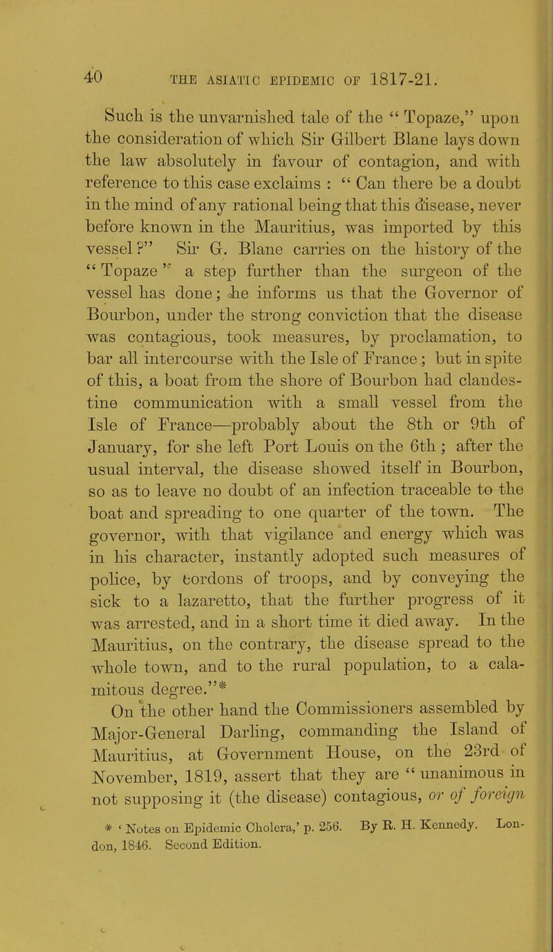 Such is the unvarnished tale of the  Topaze, upon the consideration of which Sir Gilbert Blane lays down the law absolutely in favour of contagion, and with reference to this case exclaims :  Can there be a doubt in the mind of any rational being that this disease, never before known in the Mauritius, was imported by this vessel? Sir G. Blane carries on the history of the  Topaze a step further than the surgeon of the vessel has done; Jie informs us that the Governor of Bourbon, under the strong conviction that the disease was contagious, took measures, by proclamation, to bar all intercourse with the Isle of France; but in spite of this, a boat from the shore of Bourbon had clandes- tine communication with a small vessel from the Isle of France—probably about the 8th or 9th of January, for she left Port Louis on the 6th ; after the usual interval, the disease showed itself in Bourbon, so as to leave no doubt of an infection traceable to the boat and spreading to one quarter of the town. The governor, with that vigilance' and energy which was in his character, instantly adopted such measures of police, by cordons of troops, and by conveying the sick to a lazaretto, that the further progress of it was arrested, and in a short time it died away. In the Mauritius, on the contrary, the disease spread to the whole town, and to the rural population, to a cala- mitous degree.* On the other hand the Commissioners assembled by Major-General Darhng, commanding the Island of Mauritius, at Government House, on the 23rd of November, 1819, assert that they are  unanimous in not supposing it (the disease) contagious, or of foreign * ' Notes on Epidemic Cholera,' p. 256. Bj R. H. Kennedy. Lon- don, IS^e. Second Edition.