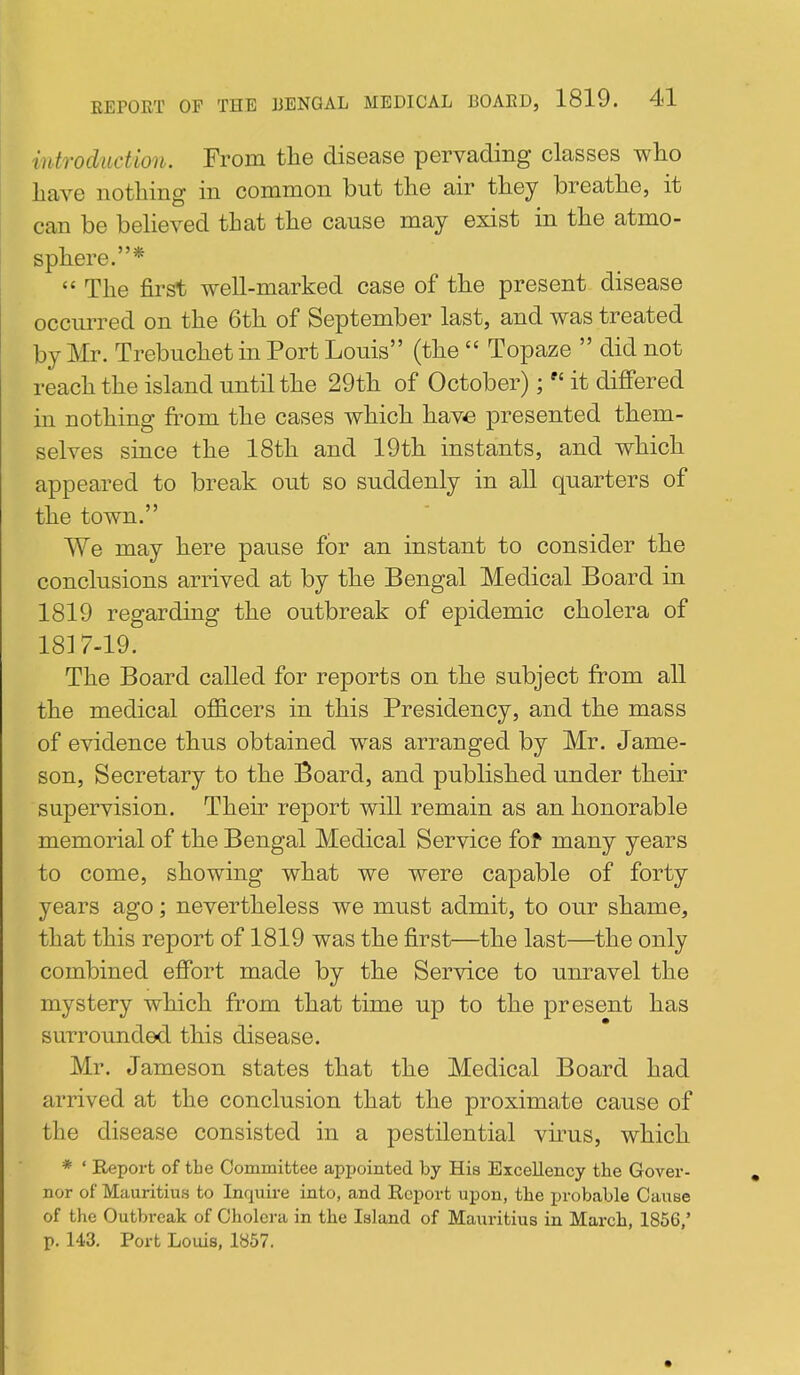 introduction. From the disease pervading classes who have nothing in common but the air they breathe, it can be believed that the cause may exist in the atmo- sphere.*  The first well-marked case of the present disease occurred on the 6th of September last, and was treated by Mr. Trebuchet in Port Louis (the  Topaze  did not reach the island until the 29th of October);  it differed in nothing from the cases which have presented them- selves since the 18th and 19th instants, and which appeared to break out so suddenly in all quarters of the town. We may here pause for an instant to consider the conclusions arrived at by the Bengal Medical Board in 1819 regarding the outbreak of epidemic cholera of 1817-19. The Board called for reports on the subject from all the medical ofl&cers in this Presidency, and the mass of evidence thus obtained was arranged by Mr. Jame- son, Secretary to the Board, and published under their supervision. Their report will remain as an honorable memorial of the Bengal Medical Service fof many years to come, showing what we were capable of forty years ago; nevertheless we must admit, to our shame, that this report of 1819 was the first—the last—the only combined effort made by the Service to unravel the mystery which from that time up to the present has surrounded this disease. Mr. Jameson states that the Medical Board had arrived at the conclusion that the proximate cause of the disease consisted in a pestilential vu-us, which * ' Report of the Committee appointed by His Excellency the Gover- nor of Mciuritius to Inquire into, and Report upon, the probable Cause of the Outbreak of Cholera in the Island of Mauritius in March, 1856,' p. 143, Port Louis, 1857.