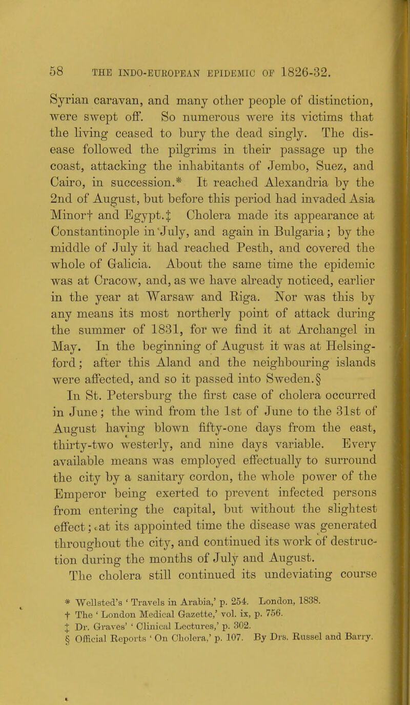 Syrian caravan, and many other people of distinction, were swept off. So numerous were its victims that the living ceased to bury the dead singly. The dis- ease followed the pilgrims in their passage up the coast, attacking the inhabitants of Jembo, Suez, and Cairo, in succession.* It reached Alexandria by the 2nd of August, but before this period had invaded Asia Minorf and Egypt. J Cholera made its appearance at Constantinople in 'July, and again in Bulgaria; by the middle of July it had reached Pesth, and covered the whole of Gralicia. About the same time the epidemic was at Cracow, and, as we have already noticed, earlier in the year at Warsaw and Riga. Nor was this by any means its most northerly point of attack dm-ing the summer of 1831, for we find it at Archangel in May. In the beginning of August it was at Helsing- ford; after this Aland and the neighbouring islands were affected, and so it passed into Sweden.§ In St. Petersburg the first case of cholera occurred in June; the wind from the 1st of June to the 31st of August having blown fifty-one days from the east, thirty-two westerly, and nine days variable. Every available means was employed effectually to surround the city by a sanitary cordon, the whole power of the Emperor being exerted to prevent infected persons from entering the capital, but without the slightest effect; < at its appointed time the disease was generated throughout the city, and continued its work of destruc- tion during the months of July and August. The cholera still continued its undeviating course * WeUsted's ' Travels in Arabia,' p. 254. London, 1838. t The ' London Medical Gazette,' vol. ix, p. 756. + Dr. Graves' ' Clinical Lectures,' p. 302. § Official Reports ' On Cholera,' p. 107. By Drs. Russel and Barry.