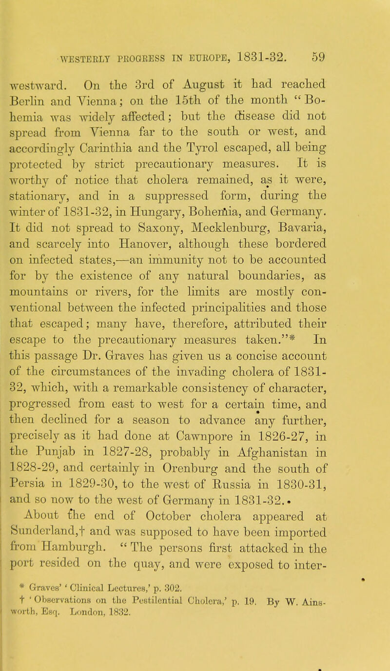 westward. On the 3rd of August it had reached Berlin and Vienna; on the 15th of the month  Bo- hemia was widely affected; but the disease did not spread from Vienna far to the south or west, and accordingly Carinthia and the Tyrol escaped, all being protected by strict precautionary measures. It is worthy of notice that cholera remained, as it were, stationary, and in a suppressed form, during the winter of 1831-32, in Hungary, Boheiiiia, and Germany. It did not spread to Saxony, Mecklenburg, Bavaria, and scarcely into Hanover, although these bordered on infected states,—an immunity not to be accounted for by the existence of any natural boundaries, as mountains or rivers, for the limits are mostly con- ventional between the infected principalities and those that escaped; many have, therefore, attributed their escape to the precautionary measures taken.* In this passage Dr. Graves has given us a concise account of the circumstances of the invading cholera of 1831- 32, which, with a remarkable consistency of character, progressed from east to west for a certain time, and then declined for a season to advance any farther, precisely as it had done at Cawnpore in 1826-27, in the Punjab in 1827-28, probably in Afghanistan in 1828-29, and certainly in Orenburg and the south of Persia in 1829-30, to the west of Russia in 1830-31, and so now to the west of Germany in 1831-32.. About t*he end of October cholera appeared at Sunderland,t and was supposed to have been imported from Hamburgh. The persons first attacked in the port resided on the quay, and were exposed to inter- * Graves' ' Clinical Lectures,' p. 302. t ' Observations on the Pestilential Cholera/ p. 19. By W. Ains- worth, Esq. London, 1832.